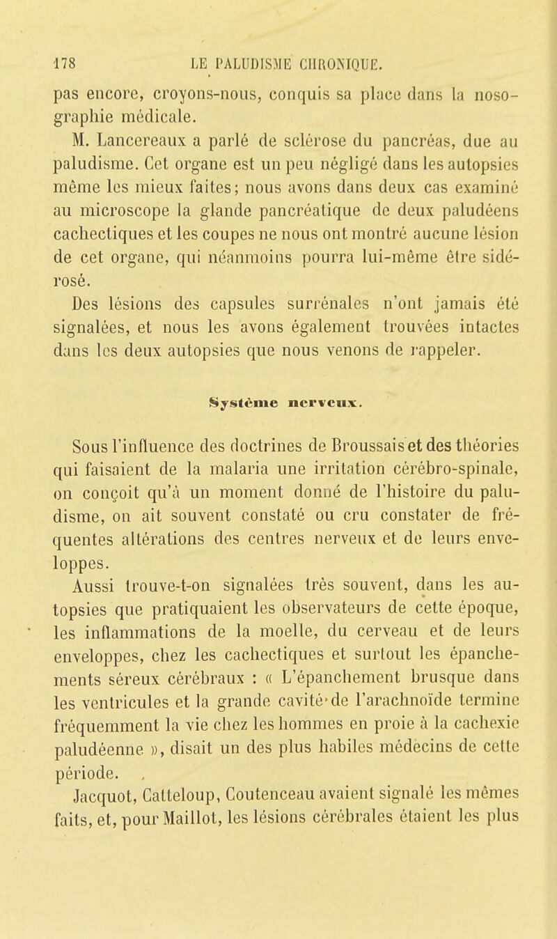 pas encore, croyons-nous, conquis sa place dans la noso- graphie médicale. M. Lancereaux a parlé de sclérose du pancréas, due au paludisme. Cet organe est un peu négligé dans les autopsies même les mieux faites; nous avons dans deux cas examiné au microscope la glande pancréatique de deux paludéens cachectiques et les coupes ne nous ont montré aucune lésion de cet organe, qui néanmoins pourra lui-même être sidé- rosé. Des lésions des capsules surrénales n'ont jamais été signalées, et nous les avons également trouvées intactes dans les deux autopsies que nous venons de rappeler. Système nerveux. Sous l'influence des doctrines de Broussais et des théories qui faisaient de la malaria une irritation cérébro-spinale, on conçoit qu'à un moment donné de l'histoire du palu- disme, on ait souvent constaté ou cru constater de fré- quentes altérations des centres nerveux et de leurs enve- loppes. Aussi trouve-t-on signalées très souvent, dans les au- topsies que pratiquaient les observateurs de cette époque, les inflammations de la moelle, du cerveau et de leurs enveloppes, chez les cachectiques et surtout les épanche- ments séreux cérébraux : « L'épanchement brusque dans les ventricules et la grande cavité-de l'arachnoïde termine fréquemment la vie chez les hommes en proie à la cachexie paludéenne », disait un des plus habiles médecins de cette période. Jacquot, Catteloup, Coutenceau avaient signalé les mêmes faits, et, pour Maillot, les lésions cérébrales étaient les plus