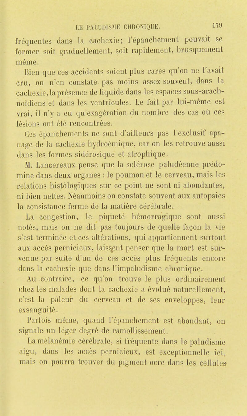 fréquentes dans la cachexie; l'épanchement pouvait se former soit graduellement, soit rapidement, brusquement même. Bien que ces accidents soient plus rares qu'on ne l'avait cru, on n'en constate pas moins assez souvent, dans la cachexie, la présence de liquide dans les espaces sous-arach- noïdiens et dans les ventricules. Le fait par lui-même est vrai, il n'y a eu qu'exagération du nombre des cas où ces lésions ont élé rencontrées. Ces épanchemenls ne sont d'ailleurs pas l'exclusif apa- nage de la cachexie hydroémique, car on les retrouve aussi dans les formes sidérosique et atrophique. M. Lancereaux pense que la sclérose paludéenne prédo- mine dans deux organes : le poumon et le cerveau, mais les relations histôlogiques sur ce point ne sont ni abondantes, ni bien nettes. Néanmoins on constate souvent aux autopsies la consistance ferme de la matière cérébrale. La congestion, le piqueté hémorragique sont aussi notés, mais on ne dit pas toujours de quelle façon la vie s'est terminée et ces altérations, qui appartiennent surtout aux accès pernicieux, laissent penser que la mort est sur- venue par suite d'un de ces accès plus fréquents encore dans la cachexie que dans l'impaludisme chronique. Au contraire, ce qu'on trouve le plus ordinairement chez les malades dont la cachexie a évolué naturellement, c'est la pâleur du cerveau et de ses enveloppes, leur exsanguité. Parfois même, quand l'épanchement est abondant, on signale un léger degré de ramollissement. La mélanémie cérébrale, si fréquente dans le paludisme aigu, dans les accès pernicieux, est exceptionnelle ici, mais on pourra trouver du pigment ocre dans les cellules