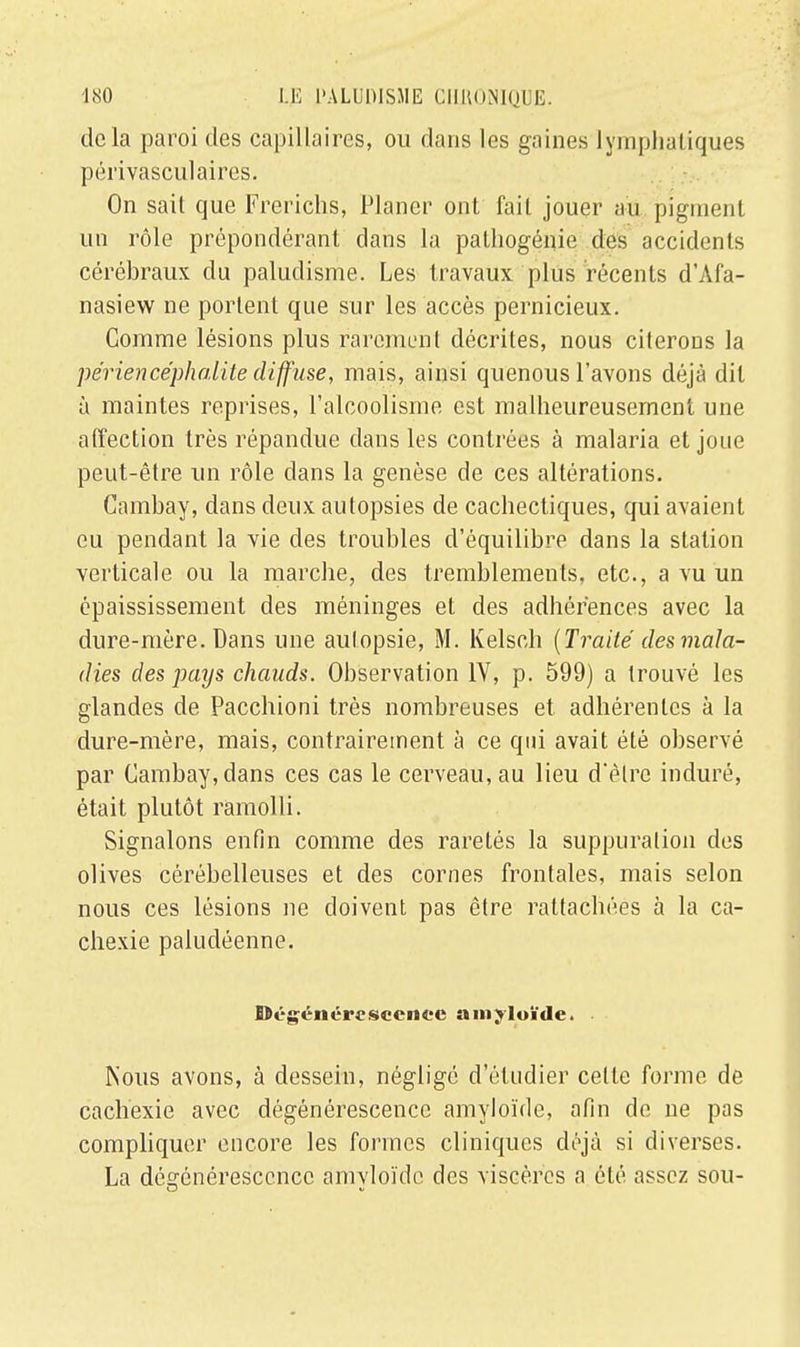 delà paroi des capillaires, ou dans les gaines lymphatiques péiïvasculaires. On sait que Frerichs, Planer ont fait jouer au pigment un rôle prépondérant clans la pathogénie des accidents cérébraux du paludisme. Les travaux plus récents d'Afa- nasiew ne portent que sur les accès pernicieux. Comme lésions plus rarement décrites, nous citerons la périencephalite diffuse, mais, ainsi quenous l'avons déjà dit à maintes reprises, l'alcoolisme est malheureusement une affection très répandue dans les contrées à malaria et joue peut-être un rôle dans la genèse de ces altérations. Cambay, dans deux autopsies de cachectiques, qui avaient eu pendant la vie des troubles d'équilibre dans la station verticale ou la marche, des tremblements, etc., a vu un épaississement des méninges et des adhérences avec la dure-mère. Dans une autopsie, M. Kelsch (Traité des mala- dies des pays chauds. Observation IV, p. 599) a trouvé les glandes de Pacchioni très nombreuses et adhérentes à la dure-mère, mais, contrairement à ce qui avait été observé par Cambay, dans ces cas le cerveau, au lieu d'èlrc induré, était plutôt ramolli. Signalons enfin comme des raretés la suppuration des olives cérébelleuses et des cornes frontales, mais selon nous ces lésions ne doivent pas être rattachées à la ca- chexie paludéenne. Dégénérescence amjloïde. Nous avons, à dessein, négligé d'étudier cette forme de cachexie avec dégénérescence amyloïde, afin de ne pas compliquer encore les formes cliniques déjà si diverses. La dégénérescence amvloïdc des viscères a été assez sou-