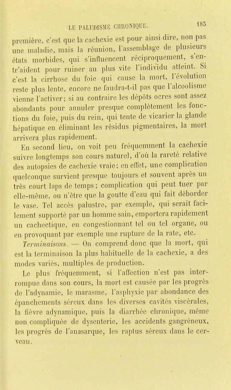 première, c'est que la cachexie est pour ainsi dire, non pas une maladie, mais la réunion, l'assemblage de plusieurs états morbides, qui s'influencent réciproquement, s'en- tr'aident pour ruiner au plus vite l'individu atteint. Si c'est la cirrhose du foie qui cause la mort, l'évolution reste plus lente, encore ne faudra-t-il pas que l'alcoolisme vienne l'activer; si au contraire les dépôts ocres sont assez abondants pour annuler presque complètement les fonc- tions du foie, puis du rein, qui tente de vicarier la glande hépatique en éliminant les résidus pigmentaires, la mort arrivera plus rapidement. En second lieu, on voit peu fréquemment la cachexie suivre longtemps son cours naturel, d'où la rareté relative des autopsies de cachexie vraie; en effet, une complication quelconque survient presque toujours et souvent après un très court laps de temps ; complication qui peut tuer par elle-même, ou n'être que la goutte d'eau qui fait déborder le vase. Tel accès palustre, par exemple, qui serait faci- lement supporté par un homme sain, emportera rapidement un cachectique, en congestionnant tel ou tel organe, ou en provoquant par exemple une rupture de la rate, etc. Terminaisons. — On comprend donc que la mort, qui est la terminaison la plus habituelle de la cachexie, a des modes variés, multiples de production. Le plus fréquemment, si l'affection n'est pas inter- rompue dans son cours, la mort est causée par les progrès de l'adynamie, le marasme, l'asphyxie par abondance des épanchements séreux dans les diverses cavités viscérales, la fièvre adynamique, puis la diarrhée chronique, même non compliquée de dysenterie, les accidents gangréneux, les progrès de l'anasarque, les raplus séreux dans le cer- veau .