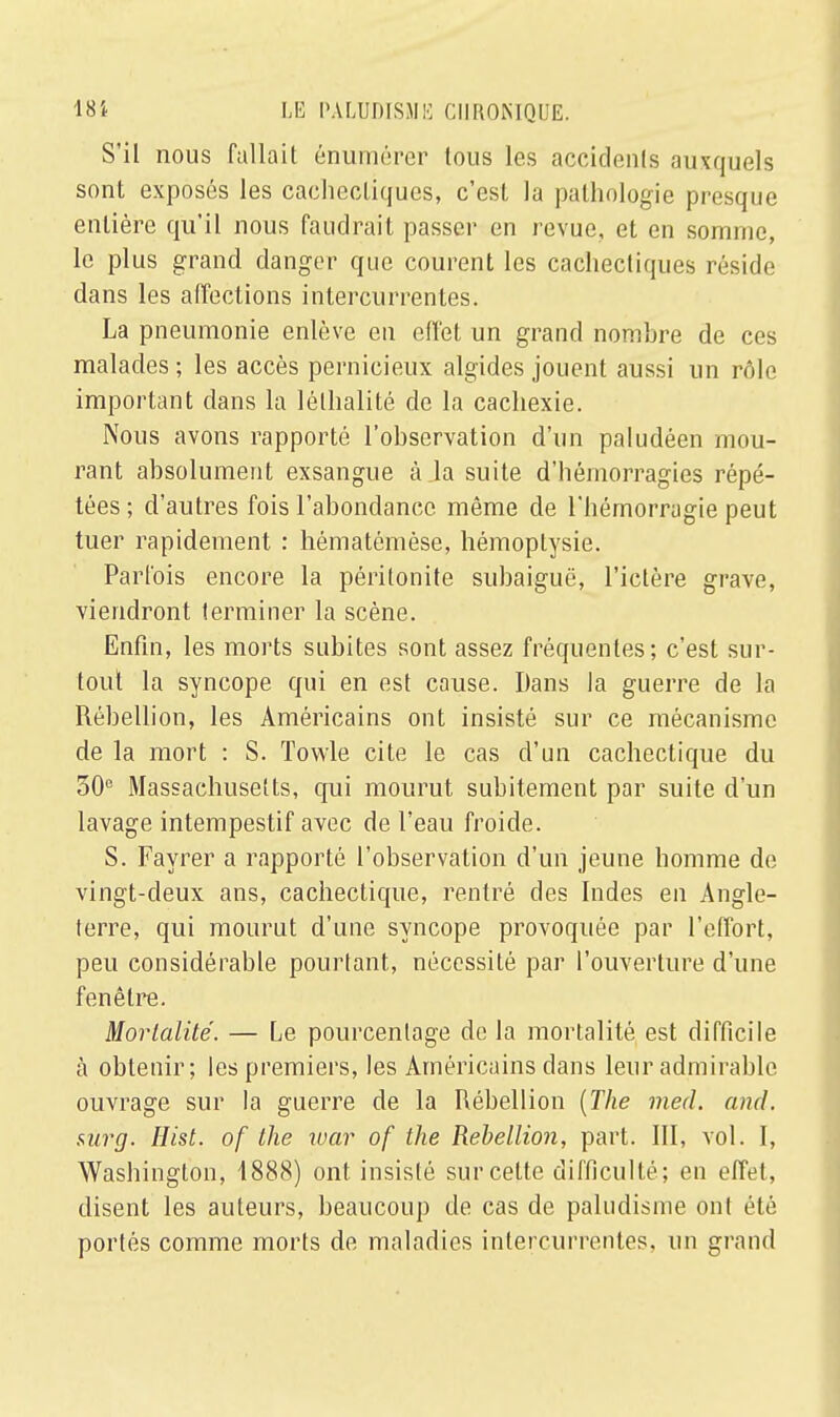 S'il nous fallait énumérer tous les accidents auxquels sont exposés les cachectiques, c'est la pathologie presque entière qu'il nous faudrait passer en revue, et en somme, le plus grand danger que courent les cachectiques réside dans les affections intercurrentes. La pneumonie enlève en effet un grand nombre de ces malades; les accès pernicieux algides jouent aussi un rôle important dans la lélhalité de la cachexie. Nous avons rapporté l'observation d'un paludéen mou- rant absolument exsangue à la suite d'hémorragies répé- tées; d'autres fois l'abondance même de l'hémorragie peut tuer rapidement : hématômèse, hémoptysie. Parfois encore la péritonite subaiguë, l'ictère grave, viendront terminer la scène. Enfin, les morts subites sont assez fréquentes; c'est sur- tout la syncope qui en est cause. Dans la guerre de la Rébellion, les Américains ont insisté sur ce mécanisme de la mort : S. Towle cite le cas d'un cachectique du 30e Massachusetts, qui mourut subitement par suite d'un lavage intempestif avec de l'eau froide. S. Fayrer a rapporté l'observation d'un jeune homme de vingt-deux ans, cachectique, rentré des Indes en Angle- terre, qui mourut d'une syncope provoquée par l'effort, peu considérable pourtant, nécessité par l'ouverture d'une fenêtre. Mortalité. — Le pourcentage de la mortalité est difficile à obtenir; les premiers, les Américains dans leur admirable ouvrage sur la guerre de la Rébellion {The med. and. sarg. Hist. of the war of the Rébellion, part. III, vol. I, Washington, 1888) ont insisté sur celte difficulté; en effet, disent les auteurs, beaucoup de cas de paludisme ont été portés comme morts de maladies intercurrentes, un grand