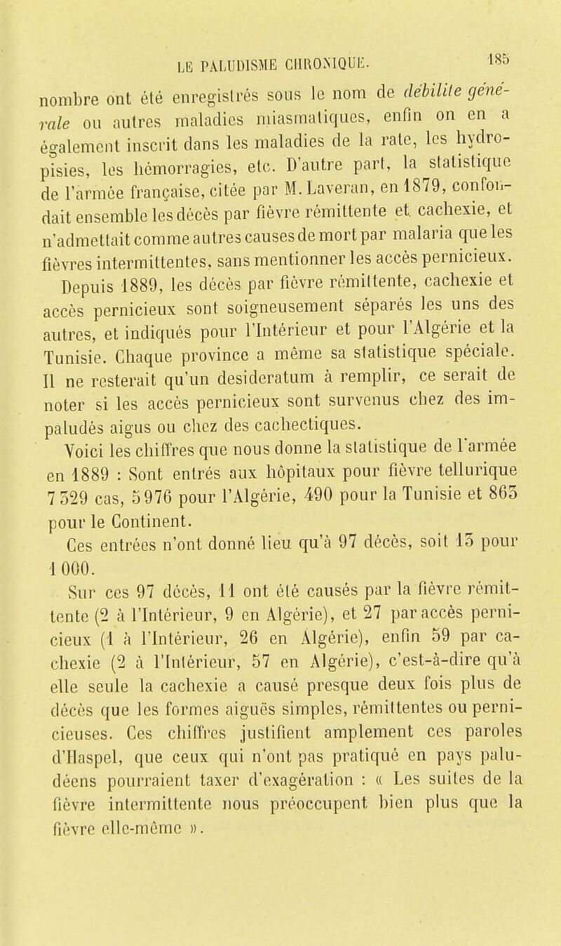 nombre ont été enregistrés sous le nom de débilite géné- rale ou autres maladies miasmatiques, enfin on en a également inscrit dans les maladies de la rate, les hydro- pïsies, les hémorragies, etc. D'autre part, la statistique de l'armée française, citée par M. Laveran, en 1879, confon- dait ensemble les décès par fièvre rémittente et. cachexie, et n'admettait comme autres causes de mort par malaria que les fièvres intermittentes, sans mentionner les accès pernicieux. Depuis 1889, les décès par fièvre rémittente, cachexie et accès pernicieux sont soigneusement séparés les uns des autres, et indiqués pour l'Intérieur et pour l'Algérie et la Tunisie. Chaque province a même sa statistique spéciale. Il ne resterait qu'un desideratum à remplir, ce serait de noter si les accès pernicieux sont survenus chez des im- paludès aigus ou chez des cachectiques. Yoici les chiffres que nous donne la statistique de l'armée en 1889 : Sont entrés aux hôpitaux pour fièvre tellurique 7 529 cas, 5976 pour l'Algérie, 490 pour la Tunisie et 865 pour le Continent. Ces entrées n'ont donné lieu qu'à 97 décès, soit 15 pour 1 000. Sur ces 97 décès, 11 ont été causés par la fièvre rémit- tente (2 à l'Intérieur, 9 en Algérie), et 27 par accès perni- cieux (1 à l'Intérieur, 26 en Algérie), enfin 59 par ca- chexie (2 à l'Intérieur, 57 en Algérie), c'est-à-dire qu'à elle seule la cachexie a causé presque deux fois plus de décès que les formes aiguës simples, rémittentes ou perni- cieuses. Ces chiffres justifient amplement ces paroles d'Haspel, que ceux qui n'ont pas pratiqué en pays palu- déens pourraient taxer d'exagération : « Les suites de la fièvre intermittente nous préoccupent bien plus que la fièvre elle-même ».