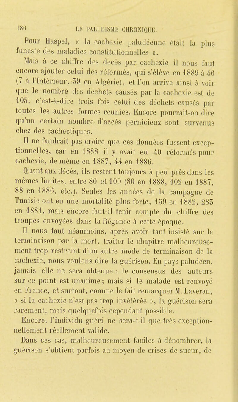 Pour Ilaspel, « la cachexie paludéenne était La plus funeste des maladies constitutionnelles ». Mais à ce chiffre des décès par cachexie il nous faut encore ajouter celui des réformés, qui s'élève en 1889 ù 46 (7 à l'Intérieur,-39 en Algérie), et l'on arrive ainsi à voir que le nombre des déchets causés par la cachexie est de 105, c'est-à-dire trois fois celui des déchets causés par toutes les autres formes réunies. Encore pourrait-on dire qu'un certain nombre d'accès pernicieux sont survenus chez des cachectiques. Il ne faudrait pas croire que ces données fussent excep- tionnelles, car en 1888 il y avait eu 40 réformés pour cachexie, de même en 1887, 44 en 1886. Quant aux décès, ils restent toujours à peu près dans les mêmes limites, entre 80 et 100 (80 en 1888, 102 en 1887, 88 en 1886, etc.). Seules les années de la campagne de Tunisie ont eu une mortalité plus forte, 159 en 1882, 285 en 1881, mais encore faut-il tenir compte du chiffre des troupes envoyées dans la Régence à cette époque. Il nous faut néanmoins, après avoir tant insisté sur la terminaison par la mort, traiter le chapitre malheureuse- ment trop restreint d'un autre mode de terminaison de la cachexie, nous voulons dire la guérison. En pays paludéen, jamais elle ne sera obtenue : le consensus des auteurs sur ce point est unanime ; mais si le malade est renvoyé en France, et surtout, comme le fait remarquer M. Laveran, « si la cachexie n'est pas trop invétérée », la guérison sera rarement, mais quelquefois cependant possible. Encore, l'individu guéri ne sera-t-il que très exception- nellement réellement valide. Dans ces cas, malheureusement faciles à dénombrer, la guérison s'obtient parfois au moyen de crises de sueur, de
