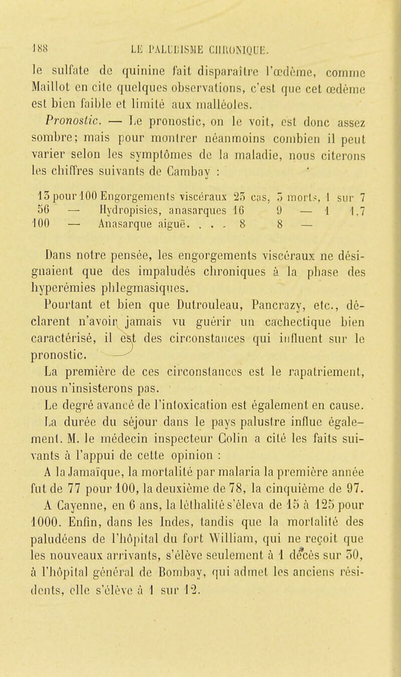 le sulfate de quinine fait disparaître l'œdème, connue Maillot en cilc quelques observations, c'est que cet œdèim' est bien faible et limité aux malléoles. Pronostic. — Le pronostic, on le voit, est donc assez sombre; mais pour montrer néanmoins combien il peut varier selon les symptômes de la maladie, nous citerons les cbiiïres suivants de Cambay : 13 pour 100 Engorgements viscéraux 23 eus, 3 morts, I sur 7 56 — Hydropisies, anasarques 16 0 — 1 1,7 100 — Anasarque aiguë. ... 8 8 — Dans notre pensée, les engorgements viscéraux ne dési- gnaient que des impaludés ebroniques à la pbase des byperémies pblegmasiques. Pourtant et bien que Dutrouleau, Pancrazy, etc., dé- clarent n'avoir^ jamais vu guérir un cachectique bien caractérisé, il est des circonstances qui influent sur le pronostic. La première de ces circonstances est le rapatriement, nous n'insisterons pas. Le degré avancé de l'intoxication est également en cause. La durée du séjour dans le pays palustre influe égale- ment. M. le médecin inspecteur Colin a cité les faits sui- vants à l'appui de cette opinion : A la Jamaïque, la mortalité par malaria la première année fut de 77 pour 100, la deuxième de 78, la cinquième de 97. À Cayenne, en 6 ans, la lélbalité s'éleva de 15 à 125 pour 1000. Enfin, dans les Indes, tandis que la mortalité des paludéens de l'hôpital du fort William, qui ne reçoit que les nouveaux arrivants, s'élève seulement à 1 décès sur 50, à l'hôpital général de Bombay, qui admet les anciens rési- dents, elle s'élève à 1 sur 12.