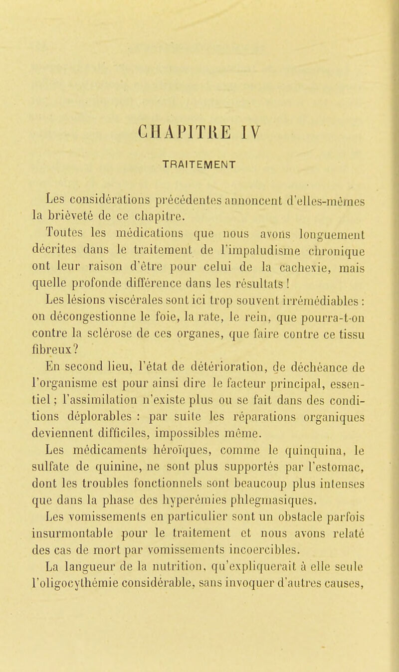 CHAPITRE IV TRAITEMENT Les considérations précédentes annoncent d'elles-mêmes la brièveté de ce chapitre. Toutes les médications que nous avons longuement décrites clans le traitement de l'impaludisme chronique ont leur raison d'être pour celui de la cachexie, mais quelle profonde différence dans les résultats ! Les lésions viscérales sont ici trop souvent irrémédiables : on décongestionne le foie, la rate, le rein, que pourra-t-on contre la sclérose de ces organes, que faire contre ce tissu fibreux? En second lieu, l'état de détérioration, de déchéance de l'organisme est pour ainsi dire le facteur principal, essen- tiel ; l'assimilation n'existe plus ou se fait dans des condi- tions déplorables : par suite les réparations organiques deviennent difficiles, impossibles môme. Les médicaments héroïques, comme le quinquina, le sulfate de quinine, ne sont plus supportés par l'estomac, dont les troubles fonctionnels sont beaucoup plus intenses que dans la phase des hyperéinies phlegmasiques. Les vomissements en particulier sont un obstacle parfois insurmontable pour le traitement et nous avons relaté des cas de mort par vomissements incoercibles. La langueur de la nutrition, qu'expliquerait à elle seule l'oligocythémie considérable, sans invoquer d'autres causes,