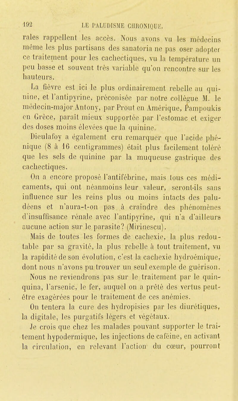raies rappellent les accès. Nous avons vu les médecins même les plus partisans des sanatoria ne pas oser adopter ce traitement pour les cachectiques, vu la température un peu basse et souvent très variable qu'on rencontre sur les hauteurs. La fièvre est ici le plus ordinairement rebelle au qui- nine, et l'antipyrine, préconisée par notre collègue M. le médecin-major Antony, par Prout en Amérique, Pampoukis en Grèce, paraît mieux supportée par l'estomac et exiger des doses moins élevées que la quinine. Dieulafoy a également cru remarquer que l'acide plié- nique (8 à 16 centigrammes) était plus facilement toléré que les sels de quinine par la muqueuse gastrique des cachectiques. On a encore proposé l'anlifébrine, mais tous ces médi- caments, qui ont néanmoins leur valeur, seront-ils sans influence sur les reins plus ou moins intacts des palu- déens et n'aura-t-on pas à craindre des phénomènes d'insuffisance rénale avec l'antipyrine, qui n'a d'ailleurs aucune action sur le parasite? (Mirinescu). Mais de toutes les formes de cachexie, la plus redou- table par sa gravité, la plus rebelle à tout traitement, vu la rapidité de son évolution, c'est la cachexie hydroémique, dont nous n'avons pu trouver un seul exemple de guérison. Nous ne reviendrons pas sur le traitement par le quin- quina, l'arsenic, le fer, auquel on a prêté des vertus peut- être exagérées pour le traitement de ces anémies. On tentera la cure des hydropisies par les diurétiques, la digitale, les purgatifs légers et végétaux. Je crois que chez les malades pouvant supporter le trai- tement hypodermique, les injections de caféine, en activant la circulation, en relevant l'action du cœur, pourront