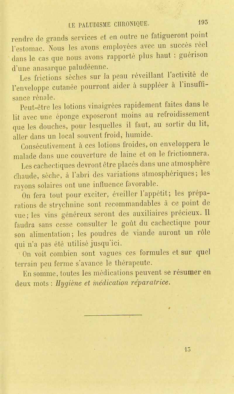 rendre de grands services et. en outre ne fatigueront point l'estomac. Nous les avons employées avec un succès réel clans le cas que nous avons rapporté plus haut : guénson d'une anasarque paludéenne. Les frictions sèches sur la peau réveillant l'activité de l'enveloppe cutanée pourront aider à suppléer à l'insuffi- sance rénale. Peut-être les lotions vinaigrées rapidement faites dans le lit avec une éponge exposeront moins au refroidissement que les douches, pour lesquelles il faut, au sortir du lit, aller dans un local souvent froid, humide. Consécutivement à ces lotions froides, on enveloppera le malade clans une couverture de laine et on le frictionnera. Les cachectiques devront être placés dans une atmosphère chaude, sèche, à l'abri des variations atmosphériques; les rayons solaires ont une influence favorable. On fera tout pour exciter, éveiller l'appétit; les prépa- rations de strychnine sont recommandables à ce point de vue ; les vins généreux seront des auxiliaires précieux. Il faudra sans cesse consulter le goût du cachectique pour son alimentation; les poudres de viande auront un rôle qui n'a pas été utilisé jusqu'ici. On voit combien sont vagues ces formules et sur quel terrain peu ferme s'avance le thérapeute. En somme, toutes les médications peuvent se résumer en deux mots : Hygiène et médication réparatrice. 15