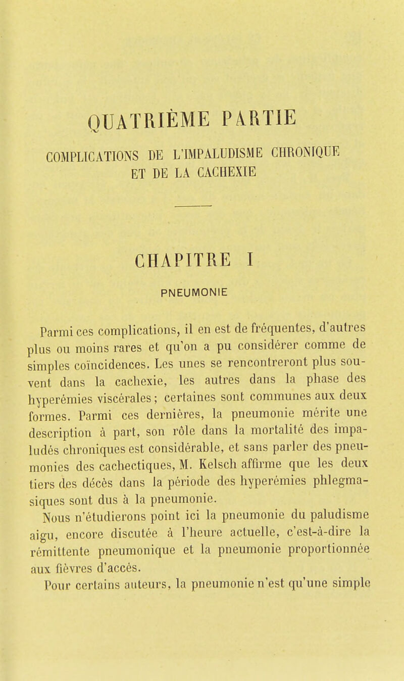 QUATRIÈME PARTIE COMPLICATIONS DE L'IMPÀLUDISME CHRONIQUE ET DE LA CACHEXIE CHAPITRE I PNEUMONIE Parmi ces complications, il en est de fréquentes, d'autres plus ou moins rares et qu'on a pu considérer comme de simples coïncidences. Les unes se rencontreront plus sou- vent dans la cachexie, les autres dans la phase des hyperémies viscérales ; certaines sont communes aux deux formes. Parmi ces dernières, la pneumonie mérite une description à part, son rôle dans la mortalité des impa- ludés chroniques est considérable, et sans parler des pneu- monies des cachectiques, M. Kelsch affirme que les deux tiers des décès dans la période des hyperémies phlegma- siques sont dus à la pneumonie. Nous n'étudierons point ici la pneumonie du paludisme aigu, encore discutée à l'heure actuelle, c'est-à-dire la rémittente pneumonique et la pneumonie proportionnée aux fièvres d'accès. Pour certains auteurs, la pneumonie n'est qu'une simple