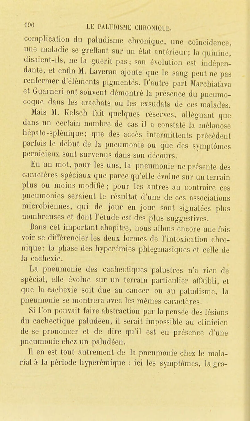 complication du paludisme chronique, une coïncidence, une maladie se greffant sur un état antérieur; la quinine, disaient-ils, ne la guérit pas; son évolution est indépen- dante, et enfin M. Laveran ajoute que le sang peut ne pas renfermer d'éléments pigmentés. D'autre part Marchiafava et Guarneri ont souvent démontré la présence du pneumo- coque dans les crachats ou les exsudats de ces malades. Mais M. Kelsch fait quelques réserves, alléguant que dans un certain nombre de cas il a constaté la mélanose hépato-splénique; que des accès intermittents précèdent parfois le début de la pneumonie ou que des symptômes pernicieux sont survenus dans son décours. En un mot, pour les uns, la pneumonie ne présente des caractères spéciaux que parce qu'elle évolue sur un terrain plus ou moins modifié ; pour les autres au contraire ces pneumonies seraient le résultat d'une de ces associations microbiennes, qui de jour en jour sont signalées plus nombreuses et dont l'étude est des plus suggestives. Dans cet important chapitre, nous allons encore une fois voir se différencier les deux formes de l'intoxication chro- nique : la phase des hyperémies phlegmasiques et celle de la cachexie. La pneumonie des cachectiques palustres n'a rien de spécial, elle évolue sur un terrain particulier affaibli, et que la cachexie soit due au cancer ou au paludisme, la pneumonie se montrera avec les mêmes caractères. Si l'on pouvait faire abstraction par la pensée des lésions du cachectique paludéen, il serait impossible au clinicien de se prononcer et de dire qu'il est en présence d'une pneumonie chez un paludéen. Il en est tout autrement de la pneumonie chez le mala- ria! à la période hyperémique : ici les symptômes, la gra-