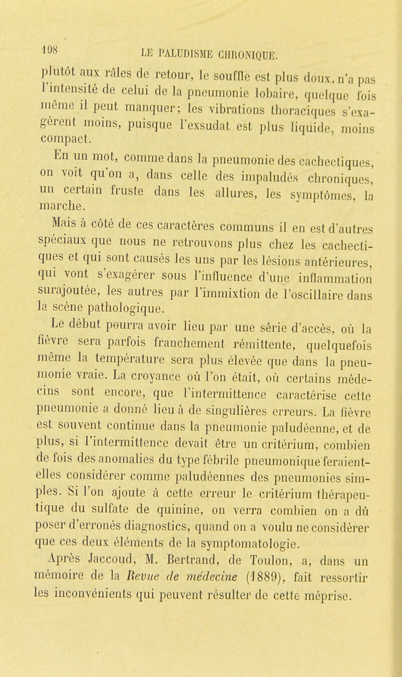 plutôt aux râles de retour, le souffle est plus doux, n'a pas l'intensité de celui de la pneumonie Iobaire, quelque fois même il peut manquer; les vibrations thoraciques s'exa- gèrent moins, puisque l'exsudat est plus liquide, moins compact. En un mot, comme dans la pneumonie des cachectiques, on voit qu'on a, dans celle des impaludés chroniques,' un certain fruste dans les allures, les symptômes, la marche. Mais à côté de ces caractères communs il en est d'autres spéciaux que nous ne retrouvons plus chez les cachecti- ques et qui sont causés les uns par les lésions antérieures, qui vont s'exagérer sous l'influence d'une inflammation surajoutée, les autres par l'immixtion de l'oscillaire dans la scène pathologique. Le début pourra avoir lieu par une série d'accès, où la fièvre sera parfois franchement rémittente, quelquefois même la température sera plus élevée que dans la pneu- monie vraie. La croyance où l'on était, où certains méde- cins sont encore, que l'intermittence caractérise cette pneumonie a donné lieu à de singulières erreurs. La fièvre est souvent continue dans la pneumonie paludéenne, et de plus, si l'intermittence devait être un critérium, combien de fois des anomalies du type fébrile pneumonique feraient- elles considérer comme paludéennes des pneumonies sim- ples. Si l'on ajoute à cette erreur le critérium thérapeu- tique du sulfate de quinine, on verra combien on a dû poser d'erronés diagnostics, quand on a voulu ne considérer que ces deux éléments de la symptomatologie. Après Jaccoud, M. Bertrand, de Toulon, a, dans un mémoire de la Revue de médecine (1889), fait ressortir les inconvénients qui peuvent résulter de cette méprise.