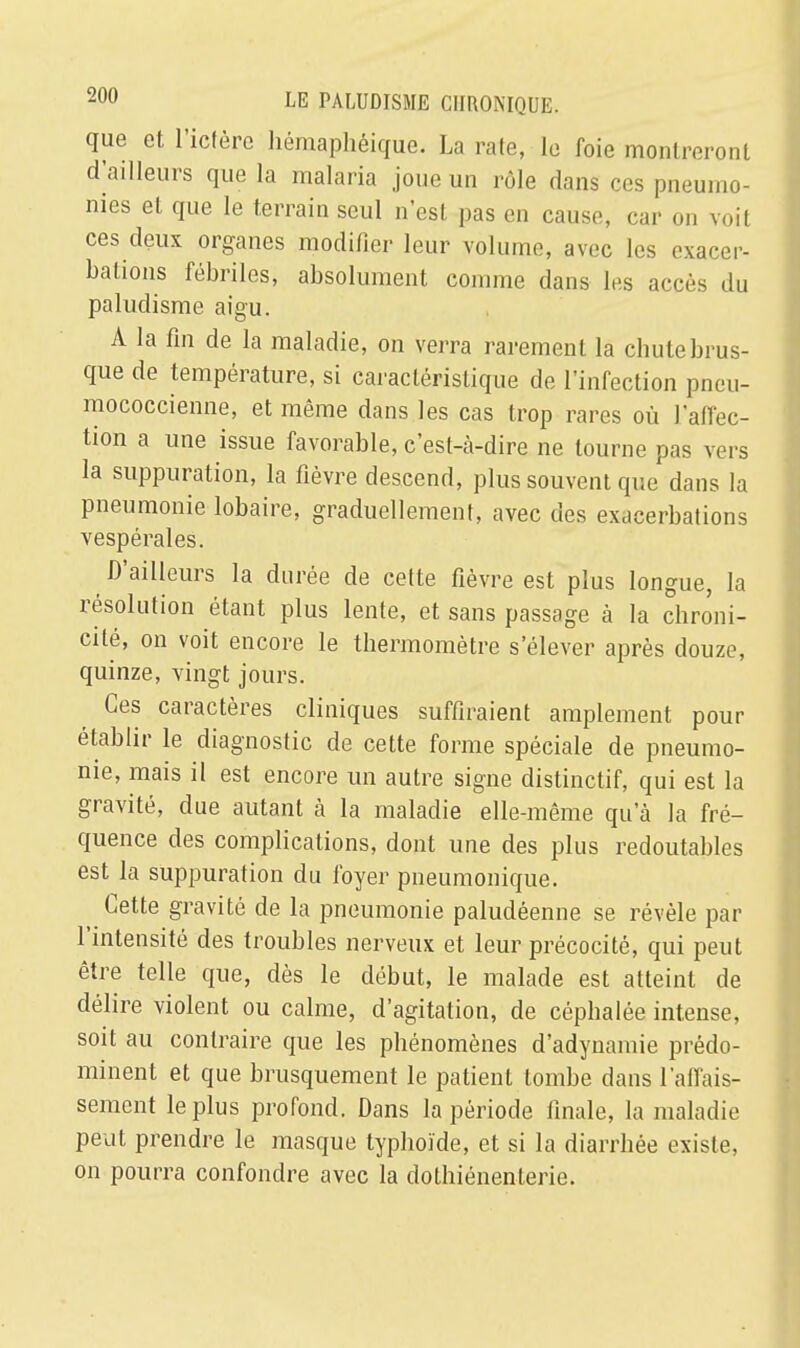 que et l'ictère hémaphéique. La raie, le foie montreront d'ailleurs que la malaria joue un rôle dans ces pneumo- nies et que le terrain seul n'est pas en cause, car on voit ces deux organes modifier leur volume, avec les exacer- bations fébriles, absolument comme dans les accès du paludisme aigu. A la fin de la maladie, on verra rarement la chute brus- que de température, si caractéristique de l'infection pneu- mococcienne, et même dans les cas trop rares où l'affec- tion a une issue favorable, c'est-à-dire ne tourne pas vers la suppuration, la fièvre descend, plus souvent que dans la pneumonie lobaire, graduellement, avec des exacerbations vespérales. D'ailleurs la durée de cette fièvre est plus longue, la résolution étant plus lente, et sans passage à la chroni- cité, on voit encore le thermomètre s'élever après douze, quinze, vingt jours. Ces caractères cliniques suffiraient amplement pour établir le diagnostic de cette forme spéciale de pneumo- nie, mais il est encore un autre signe distinctif, qui est la gravité, due autant à la maladie elle-même qu'à la fré- quence des complications, dont une des plus redoutables est la suppuration du foyer pneumonique. Cette gravité de la pneumonie paludéenne se révèle par l'intensité des troubles nerveux et leur précocité, qui peut être telle que, dès le début, le malade est atteint de délire violent ou calme, d'agitation, de céphalée intense, soit au contraire que les phénomènes d'adynamie prédo- minent et que brusquement le patient tombe dans l'affais- sement le plus profond. Dans la période finale, la maladie peut prendre le masque typhoïde, et si la diarrhée existe, on pourra confondre avec la dolhiénenterie.