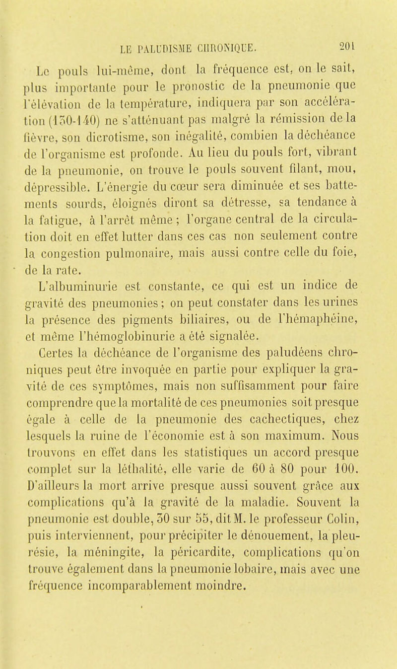 Le pouls lui-même, dont la fréquence est, on le sait, plus importante pour le pronostic de la pneumonie que l'élévation de la température, indiquera par son accéléra- tion (130-140) ne s'atténuant pas malgré la rémission delà lièvre, son dicrotisme, son inégalité, combien la déchéance de l'organisme est profonde. Au lieu du pouls fort, vibrant de la pneumonie, on trouve le pouls souvent filant, mou, dépressible. L'énergie du cœur sera diminuée et ses batte- ments sourds, éloignés diront sa détresse, sa tendance à la fatigue, à l'arrêt même ; l'organe central de la circula- tion doit en effet lutter clans ces cas non seulement contre la congestion pulmonaire, mais aussi contre celle du foie, de la rate. L'albuminurie est constante, ce qui est un indice de gravité des pneumonies ; on peut constater dans les urines la présence des pigments biliaires, ou de l'hémaphéine, et môme l'hémoglobinurie a été signalée. Certes la déchéance de l'organisme des paludéens chro- niques peut être invoquée en partie pour expliquer la gra- vité de ces symptômes, mais non suffisamment pour faire comprendre que la mortalité de ces pneumonies soit presque égale à celle de la pneumonie des cachectiques, chez lesquels la ruine de l'économie est à son maximum. Nous trouvons en effet dans les statistiques un accord, presque complet sur la létbalité, elle varie de 60 à 80 pour 100. D'ailleurs la mort arrive presque aussi souvent grâce aux complications qu'à la gravité de la maladie. Souvent la pneumonie est double, 30 sur 55, dit M. le professeur Colin, puis interviennent, pour précipiter le dénouement, la pleu- résie, la méningite, la péricardite, complications qu'on trouve également clans la pneumonie lobaire, mais avec une fréquence incomparablement moindre.