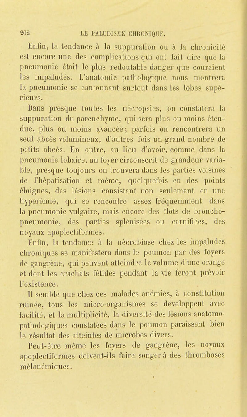 Enfin, la tendance à la suppuration ou à la chronicité est encore une des complications qui ont fait dire que la pneumonie était le plus redoutable danger que couraient les impaludés. L'anatomie pathologique nous montrera la pneumonie se cantonnant surtout dans les lobes supé- rieurs. Dans presque toutes les nécropsies, on constatera la suppuration du parenchyme, qui sera plus ou moins éten- due, plus ou moins avancée ; parfois on rencontrera un seul abcès volumineux, d'autres fois un grand nombre de petits abcès. En outre, au lieu d'avoir, comme dans la pneumonie lobaire, un foyer circonscrit de grandeur varia- ble, presque toujours on trouvera dans les parties voisines de l'hépatisation et même, quelquefois en des points éloignés, des lésions consistant non seulement en une hyperémie, qui se rencontre assez fréquemment dans la pneumonie vulgaire, mais encore des îlots de broncho- pneumonie, des parties splénisées ou carnifiées, des noyaux apoplectiformes. Enfin, la tendance à la nécrobiose chez les impaludés chroniques se manifestera dans le poumon par des foyers de gangrène, qui peuvent atteindre le volume d'une orange et dont les crachats fétides pendant la vie feront prévoir l'existence. Il semble que chez ces malades anémiés, à constitution ruinée, tous les micro-organismes se développent avec facilité, et la multiplicité, la diversité des lésions anatomo- pathologiques constatées dans le poumon paraissent bien le résultat des atteintes de microbes divers. Peut-être même les foyers de gangrène, les noyaux apoplectiformes doivent-ils faire songer à des thromboses mélanémiques.