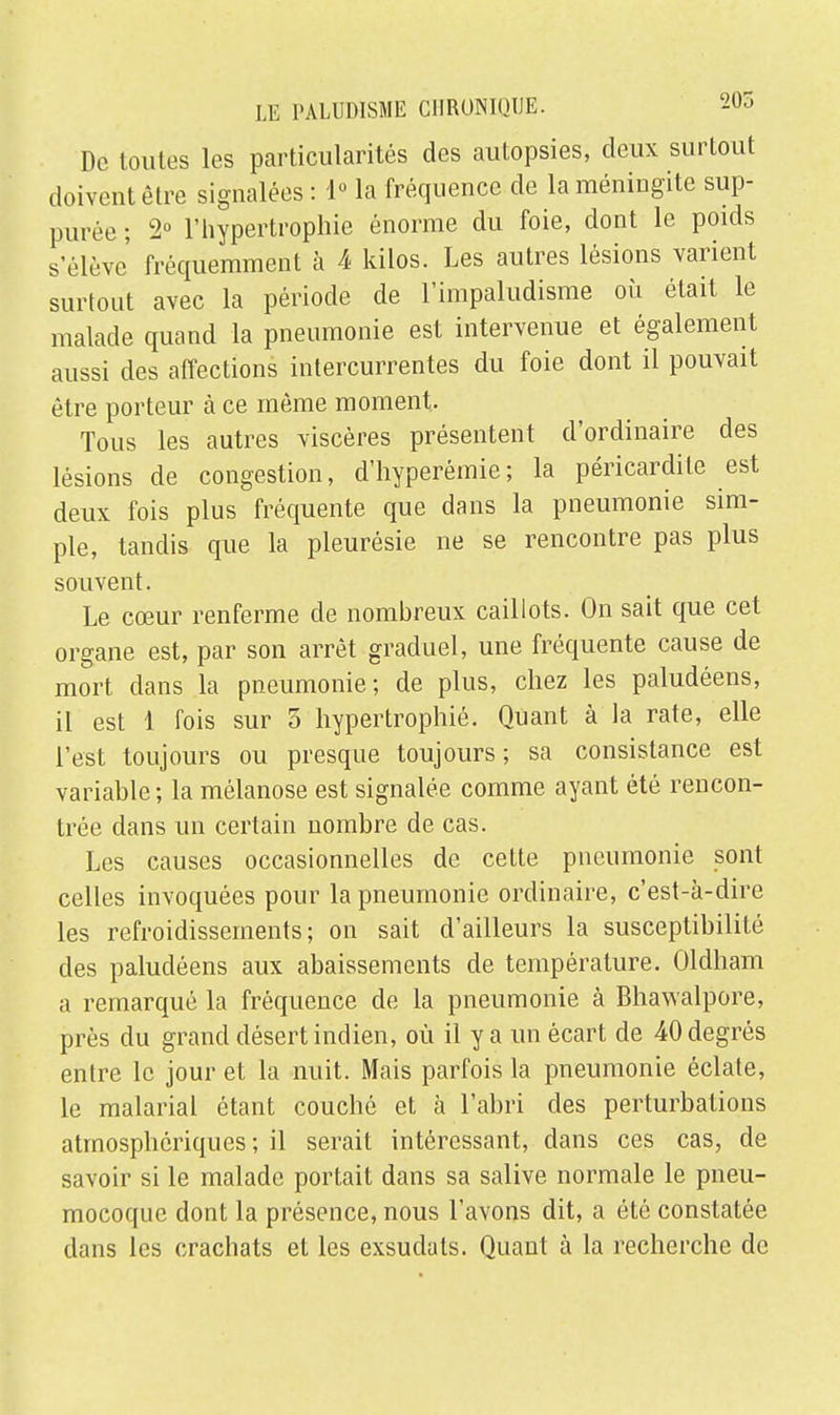 De toutes les particularités des autopsies, deux surtout doivent être signalées : 1° la fréquence de la méningite sup- pute ; 2° l'hypertrophie énorme du foie, dont le poids s'élève' fréquemment à 4 kilos. Les autres lésions varient surtout avec la période de l'impaludisme où était le malade quand la pneumonie est intervenue et également aussi des affections intercurrentes du foie dont il pouvait être porteur à ce même moment. Tous les autres viscères présentent d'ordinaire des lésions de congestion, d'hyperémie; la péricardite est deux fois plus fréquente que dans la pneumonie sim- ple, tandis que la pleurésie ne se rencontre pas plus souvent. Le cœur renferme de nombreux caillots. On sait que cet organe est, par son arrêt graduel, une fréquente cause de mort dans la pneumonie; de plus, chez les paludéens, il est 1 fois sur 5 hypertrophié. Quant à la rate, elle l'est toujours ou presque toujours; sa consistance est variable; la mélanose est signalée comme ayant été rencon- trée dans un certain nombre de cas. Les causes occasionnelles de cette pneumonie sont celles invoquées pour la pneumonie ordinaire, c'est-à-dire les refroidissements; on sait d'ailleurs la susceptibilité des paludéens aux abaissements de température. Oldham a remarqué la fréquence de la pneumonie à Bhawalpore, près du grand désert indien, où il y a un écart de 40 degrés entre le jour et la nuit. Mais parfois la pneumonie éclate, le malarial étant couché et à l'abri des perturbations atmosphériques; il serait intéressant, dans ces cas, de savoir si le malade portait dans sa salive normale le pneu- mocoque dont la présence, nous l'avons dit, a été constatée dans les crachats et les exsudats. Quant à la recherche de