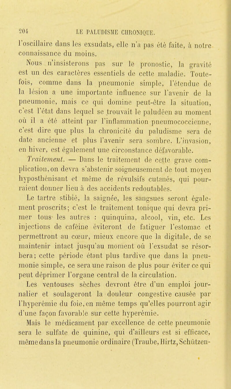 l'oseillaire clans les exsudais, elle n'a pas été faite, à noire connaissance du moins. Nous n'insisterons pas sur le pronostic, la gravité est un des caractères essentiels de cette maladie. Toute- fois, comme dans la pneumonie simple, l'étendue de la lésion a une importante influence sur l'avenir de la pneumonie, mais ce qui domine peut-être la situation, c'est l'état dans lequel se trouvait le paludéen au moment où il a été atteint par l'inflammation pneumococcienne, c'est dire que plus la chronicité du paludisme sera de date ancienne et plus l'avenir sera sombre. L'invasion, en hiver, est également une circonstance défavorable. Traitement. — Dans le traitement de cette grave com- plication, on devra s'abstenir soigneusement de tout moyen hyposthénisant et même de révulsifs cutanés, qui pour- raient donner lieu à des accidents redoutables. Le tartre stibié, la saignée, les sangsues seront égale- ment proscrits; c'est le traitement tonique qui devra pri- mer tous les autres : quinquina, alcool, vin, etc. Les injections de caféine éviteront de fatiguer l'estomac et permettront au cœur, mieux encore que la digitale, de se maintenir intact jusqu'au moment où l'exsudat se résor- bera; cette période étant plus tardive que dans la pneu- monie simple, ce sera une raison de plus pour éviter ce qui peut déprimer l'organe central de la circulation. Les ventouses sèches devront être d'un emploi jour- nalier et soulageront la douleur congestive causée par l'hyperémie du foie, en même temps qu'elles pourront agir d'une façon favorable sur cette hyperémie. Mais le médicament par excellence de celte pneumonie sera le sulfate de quinine, qui d'ailleurs est si efficace, même dans la pneumonie ordinaire (ïraube,Hirtz,Schùtzen-