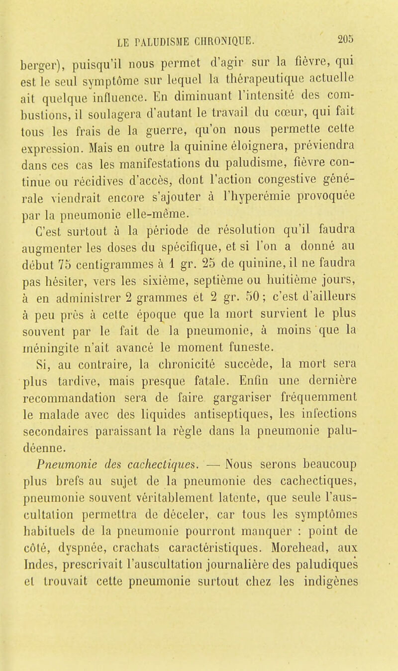 berger), puisqu'il nous permet d'agir sur la fièvre, qui est le seul symptôme sur lequel la thérapeutique actuelle ait quelque influence. En diminuant l'intensité des com- bustions, il soulagera d'autant le travail du cœur, qui fait tous les frais de la guerre, qu'on nous permette cette expression. Mais en outre la quinine éloignera, préviendra dans ces cas les manifestations du paludisme, fièvre con- tinue ou récidives d'accès, dont l'action congestive géné- rale viendrait encore s'ajouter à l'hyperémie provoquée par la pneumonie elle-même. C'est surtout à la période de résolution qu'il faudra augmenter les doses du spécifique, et si l'on a donné au début 75 centigrammes à 1 gr. 25 de quinine, il ne faudra pas hésiter, vers les sixième, septième ou huitième jours, à en administrer 2 grammes et 2 gr. 50 ; c'est d'ailleurs à peu près à cette époque que la mort survient le plus souvent par le fait de la pneumonie, à moins que la méningite n'ait avancé le moment funeste. Si, au contraire, la chronicité succède, la mort sera plus tardive, mais presque fatale. Enfin une dernière recommandation sera de faire gargariser fréquemment le malade avec des liquides antiseptiques, les infections secondaires paraissant la règle dans la pneumonie palu- déenne. Pneumonie des cachectiques. — Nous serons beaucoup plus brefs au sujet de la pneumonie des cachectiques, pneumonie souvent véritablement latente, que seule l'aus- cultation permettra de déceler, car tous les symptômes habituels de la pneumonie pourront manquer : point de côté, dyspnée, crachats caractéristiques. Morehead, aux Indes, prescrivait l'auscultation journalière des paludiques et trouvait cette pneumonie surtout chez les indigènes