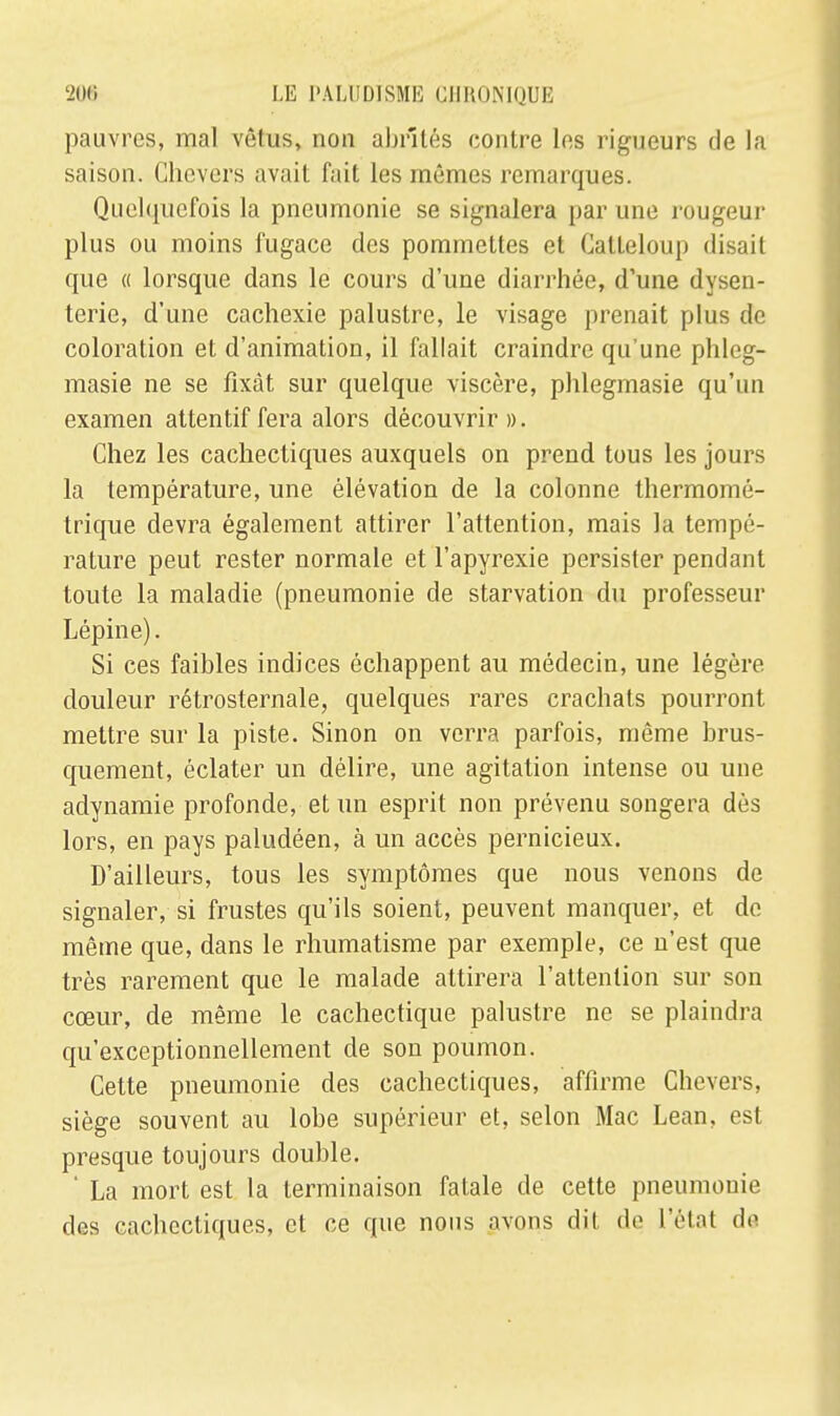 pauvres, mal vêtus, non abrités contre les rigueurs de la saison. Ghevers avait fait les mêmes remarques. Quelquefois la pneumonie se signalera par une rougeur plus ou moins fugace des pommettes et Calteloup disait que « lorsque dans le cours d'une diarrhée, d'une dysen- terie, d'une cachexie palustre, le visage prenait plus de coloration et d'animation, il fallait craindre qu'une phleg- masie ne se fixât sur quelque viscère, phlegmasie qu'un examen attentif fera alors découvrir ». Chez les cachectiques auxquels on prend tous les jours la température, une élévation de la colonne lliermomé- trique devra également attirer l'attention, mais la tempé- rature peut rester normale et l'apyrexie persister pendant toute la maladie (pneumonie de starvation du professeur Lépine). Si ces faibles indices échappent au médecin, une légère douleur rétrosternale, quelques rares crachats pourront mettre sur la piste. Sinon on verra parfois, même brus- quement, éclater un délire, une agitation intense ou une adynamie profonde, et un esprit non prévenu songera dès lors, en pays paludéen, à un accès pernicieux. D'ailleurs, tous les symptômes que nous venons de signaler, si frustes qu'ils soient, peuvent manquer, et de même que, dans le rhumatisme par exemple, ce n'est que très rarement que le malade attirera l'attention sur son cœur, de même le cachectique palustre ne se plaindra qu'exceptionnellement de son poumon. Cette pneumonie des cachectiques, affirme Chevers, siège souvent au lobe supérieur et, selon Mac Lean, est presque toujours double. ' La mort est la terminaison fatale de cette pneumonie des cachectiques, et ce que nous avons dit de l'état de