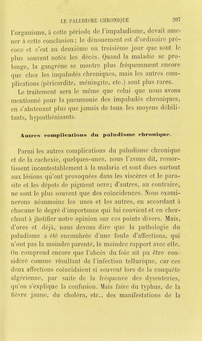 l'organisme, à cette période de l'impaludisme, devait ame- ner à cette conclusion ; le dénouement est d'ordinaire pré- coce et c'est au deuxième ou troisième jour que sont le plus souvent notés les décès. Quand la maladie se pro- longe, la gangrène se montre plus fréquemment encore que chez les impaludés chroniques, mais les autres com- plications (péricardite, méningite, etc.) sont plus rares. Le traitement sera le même que celui que nous avons mentionné pour la pneumonie des impaludés chroniques, en s'abstenant plus que jamais de tous les moyens débili- tants, hyposthénisants. Autres complications du paludisme chronique. Parmi les autres complications du paludisme chronique et de la cachexie, quelques-unes, nous l'avons dit, ressor- tissent incontestablement à la malaria et sont dues surtout aux lésions qu'ont provoquées dans les viscères et le para- site et les dépots de pigment ocre; d'autres, au contraire, ne sont le plus souvent que des coïncidences. Nous exami- nerons néanmoins les unes et les autres, en accordant à chacune le degré d'importance qui lui convient et en cher- chant à justifier notre opinion sur ces points divers. Mais, d'ores et déjà, nous devons dire que la pathologie du paludisme a été encombrée d'une foule d'affections, qui n'ont pas la moindre parenté, le moindre rapport avec elle. On comprend encore que l'abcès du foie ait pu être con- sidéré comme résultant de l'infection tellurique, car ces deux affections coïncidaient si souvent lors de la conquête algérienne, par suite de la fréquence des dysenteries, qu'on s'explique la confusion. Mais faire du typhus, de la fièvre jaune, du choléra, etc., des manifestations de la