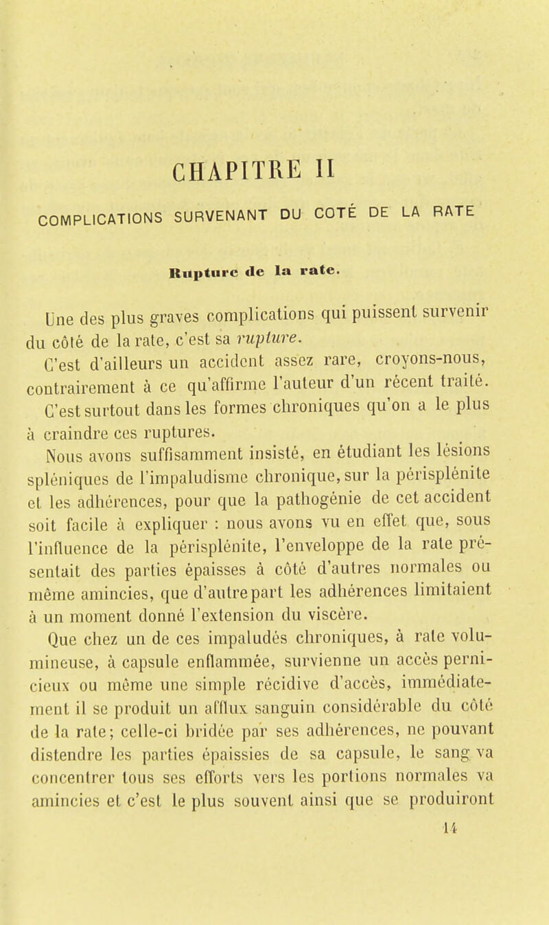 CHAPITRE II COMPLICATIONS SURVENANT DU COTÉ DE LA RATE Rupture de la rate. Une des plus graves complications qui puissent survenir du côté de la rate, c'est sa rupture. C'est d'ailleurs un accident assez rare, croyons-nous, contrairement à ce qu'affirme l'auteur d'un récent traité. C'est surtout dans les formes chroniques qu'on a le plus à craindre ces ruptures. Nous avons suffisamment insisté, en étudiant les lésions spléniques de l'impaludisme chronique, sur la périsplénite et les adhérences, pour que la pathogénie de cet accident soit facile à expliquer : nous avons vu en effet que, sous l'influence de la périsplénite, l'enveloppe de la rate pré- sentait des parties épaisses à côté d'autres normales ou même amincies, que d'autre part les adhérences limitaient à un moment donné l'extension du viscère. Que chez un de ces impaludés chroniques, à rate volu- mineuse, à capsule enflammée, survienne un accès perni- cieux ou même une simple récidive d'accès, immédiate* nient il se produit un afflux sanguin considérable du côté de la rate; celle-ci bridée par ses adhérences, ne pouvant distendre les parties épaissies de sa capsule, le sang va concentrer tous ses efforts vers les portions normales va amincies et c'est le plus souvent ainsi que se produiront H