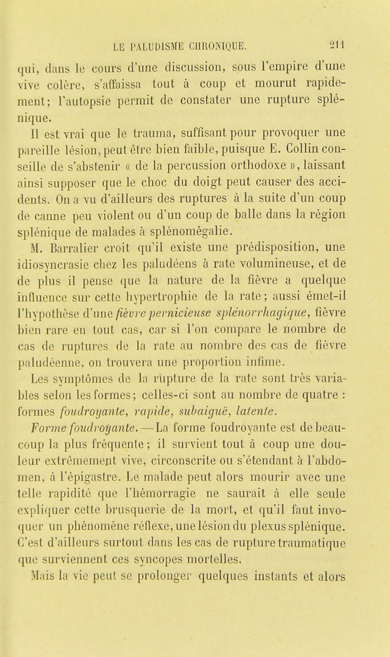 qui, dans le cours d'une discussion, sous l'empire d'une vive entière, s'affaissa tout à coup et mourut rapide- ment; l'autopsie permit de constater une rupture splé- nique. 11 est vrai que le trauma, suffisant pour provoquer une pareille lésion, peut être bien faible, puisque E. Gollin con- seille de s'abstenir « de la percussion orthodoxe », laissant ainsi supposer que le choc du doigt peut causer des acci- dents. On a vu d'ailleurs des ruptures à la suite d'un coup de canne peu violent ou d'un coup de balle dans la région splénique de malades à splénomégalie. M. Barralier croit qu'il existe une prédisposition, une idiosyncrasie chez les paludéens à rate volumineuse, et de de plus il pense que la nature de la fièvre a quelque influence sur cette hypertrophie de la rate ; aussi émet-il l'hypothèse d'une fièvre pernicieuse splénorrhagique, fièvre bien rare en tout cas, car si l'on compare le nombre de cas de ruptures de la rate au nombre des cas de fièvre paludéenne, on trouvera une proportion infime. Les symptômes de la rupture de la rate sont très varia- bles selon les formes ; celles-ci sont au nombre de quatre : formes foudroyante, rapide, subaiguë, latente. Forme foudroyante. — La forme foudroyante est de beau- coup la plus fréquente ; il survient tout à coup une dou- leur extrêmement vive, circonscrite ou s'étendant à l'abdo- men, à l'épigastre. Le malade peut alors mourir avec une telle rapidité que l'hémorragie ne saurait à elle seule expliquer cette brusquerie de la mort, et qu'il faut invo- quer un phénomène réflexe, une lésion du plexus splénique. C'est d'ailleurs surtout dans les cas de rupturetraumatique (pie surviennent ces syncopes mortelles. Mais la vie peut se prolonger quelques instants et alors