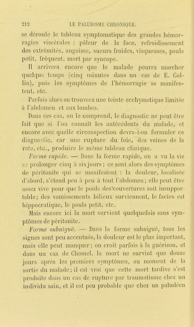 se déroule le tableau symptomatique des grandes hémor- ragies viscérales : pâleur de la face, refroidissement des extrémités, angoisse, sueurs froides, visqueuses, pouls petit, fréquent, mort par syncope. Il arrivera encore que le malade pourra marcher quelque temps (cinq minutes dans un cas de E. Col- lin), puis les symptômes de l'hémorragie se manifes- tent, etc. Parfois alors on trouvera une teinte ecchyinotique limilée à l'abdomen et aux lombes. Daus ces cas, on le comprend, le diagnostic ne peut êlre fait que si l'on connaît les antécédents du malade, et encore avec quelle circonspection devra-t-on formuler ce diagnostic, car une rupture du foie, des veines de la raie, etc., produira le même tableau clinique. Forme rapide. — Daus la forme rapide, on a vu la vie S3 prolonger cinq à six jours; ce sont alors des symptômes de péritonite qui se manifestent : la douleur, localisée d'abord, s'étend peu à peu à tout l'abdomen; elle peut être assez vive pour que le poids des'couvertures soit insuppor- table; des vomissements bilieux surviennent, le faciès est hippocratique, le pouls petit, etc. Mais encore ici la mort survient quelquefois sans sym- ptômes de péritonite. Forme subaiguë. — Dans la forme subaiguë, tous les signes sont peu accentués, la douleur est le plus important, mais elle peut manquer; on croit parfois à la guérison, et dans un cas de Chomel, la mort ne survint que douze jours après les premiers symptômes, au moment de la sortie du malade ; il est vrai que cette mort tardive s'est produite dans un cas de rupture par traumatisme chez un individu sain, et il est peu probable que chez un pahuh cn