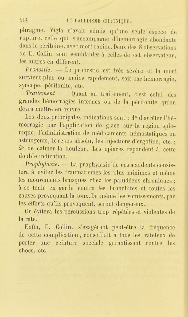 phragme. Vigla n'avait admis qu'une seule espèce de rupture, celle qui s'accompagne d'hémorragie abondante dans le péritoine, avec mort rapide. Deux des 8 observations de E. Collin sont semblables à celles de cet observateur, les autres en diffèrent. Pronostic. — Le pronostic est très sévère et la mort survient plus ou moins rapidement, soit par hémorragie, syncope, péritonite, etc. Traitement. — Quant au traitement, c'est celui des grandes hémorragies internes ou de la péritonite qu'on devra mettre en œuvre. Les deux principales indications sont : 1° d'arrêter l'hé- morragie par l'application de glace sur la région splé- nique, l'administration de médicaments hémostatiques ou astringents, le repos absolu, les injections d'ergotine, etc.; 2° de calmer la douleur. Les opiacés répondent à cette double indication. Prophylaxie. — La prophylaxie de ces accidents consis- tera à éviter les traumatismes les plus minimes et même les mouvements brusques chez les paludéens chroniques ; à se tenir en garde contre les bronchites et toutes les causes provoquant la toux. De même les vomissements, par les efforts qu'ils provoquent, seront dangereux. On évitera les percussions trop répétées et violentes de la rate. Enfin, E. Collin, s'exagérant peut-être la fréquence de cette complication, conseillait à tous les rateleux de porter une ceinture spéciale garantissant contre les chocs, etc.