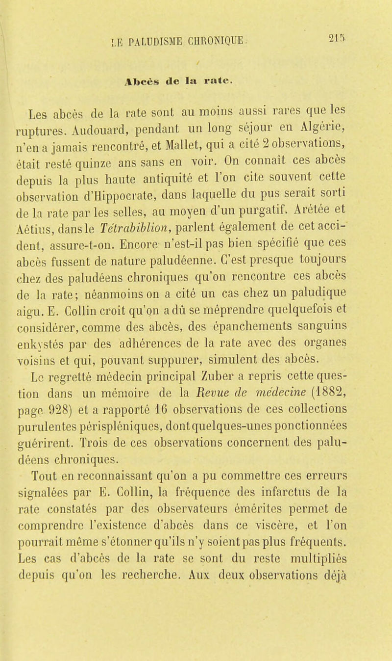 Un es de la rate. Les abcès de la rate sont au moins aussi rares que les ruptures. Audouard, pendant un long séjour en Algérie, n'en a jamais rencontré, et Mallet, qui a cité 2 observations, était resté quinze ans sans en voir. On connaît ces abcès depuis la plus haute antiquité et l'on cite souvent cette observation d'Hlppocrate, dans laquelle du pus serait sorti de la rate par les selles, au moyen d'un purgatif. Arétée et Aétius, dans le Tétrabiblion, parlent également de cet acci- dent, assure-t-on. Encore n'est-il pas bien spécifié que ces abcès fussent de nature paludéenne. C'est presque toujours chez des paludéens chroniques qu'on rencontre ces abcès de la rate ; néanmoins on a cité un cas chez un paludique aigu. E. Collin croit qu'on a dû se méprendre quelquefois et considérer, comme des abcès, des épanchements sanguins enkystés par des adhérences de la rate avec des organes voisins et qui, pouvant suppurer, simulent des abcès. Le regretté médecin principal Zuber a repris cette ques- tion dans un mémoire de la Revue de médecine (1882, page. 928) et a rapporté 16 observations de ces collections purulentes périspléniques, dont quelques-unes ponctionnées guérirent. Trois de ces observations concernent des palu- déens chroniques. Tout en reconnaissant qu'on a pu commettre ces erreurs signalées par E. Collin, la fréquence des infarctus de la rate constatés par des observateurs émérites permet de comprendre l'existence d'abcès dans ce viscère, et l'on pourrait môme s'étonner qu'ils n'y soient pas plus fréquents. Les cas d'abcès de la rate se sont du reste multipliés depuis qu'on les recherche. Aux deux observations déjà