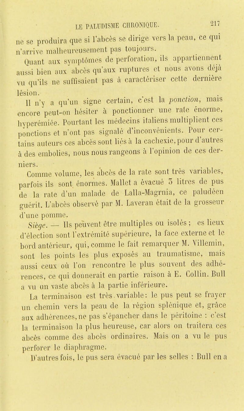 ne se produira que si l'abcès se dirige vers la peau, ce qui n'arrive malheureusement pas toujours. Quant aux symptômes de perforation, ils appartiennent aussi bien aux abcès qu'aux ruptures et nous avons déjà vu qu'ils ne suffisaient pas à caractériser cette dernière lésion. 11 n'y a qu'un signe certain, c'est la ponction, mais encore peut-on hésiter à ponctionner une rate énorme, hvperémiée. Pourtant les médecins italiens multiplient ces ponctions et n'ont pas signalé d'inconvénients. Pour cer- tains auteurs ces abcès sont liés à la cachexie, pour d'autres à des embolies, nous nous rangeons à l'opinion de ces der- niers. Comme volume, les abcès de la rate sont très variables, parfois ils sont énormes. Mallet a évacué 5 litres de pus de la rate d'un malade de Lalla-Magrnia, ce paludéen guérit. L'abcès observé par M. Laveran était de la grosseur d'une pomme. Siège. — Ils peuvent être multiples ou isolés ; es lieux d'élection sont l'extrémité supérieure, la face externe et le bord antérieur, qui, comme le fait remarquer M. Villemin, sont les points les plus exposés au traumatisme, mais aussi ceux où l'on rencontre le plus souvent des adhé- rences, ce qui donnerait en partie raison à E. Collin. Bull a vu un vaste abcès à la partie inférieure. La terminaison est très.variable: le pus peut se frayer un chemin vers la peau de la région splénique et, grâce aux adhérences, ne pas s'épancher dans le péritoine : c'est la terminaison la plus heureuse, car alors on traitera ces abcès comme des abcès ordinaires. Mais on a vu le pus perforer le diaphragme. D'autres fois, le pus sera évacué par les selles : Bull en a