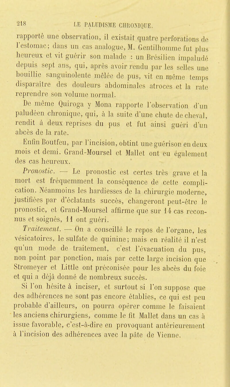 rapporté une observation, il existait quatre perforations de l'estomac; dans un cas analogue, M. Gentilhomme fut plus heureux et vit guérir son malade : un Brésilien impaludé depuis sept ans, qui, après avoir rendu par les selles une bouillie sanguinolente mêlée de pus, vit en môme temps disparaître des douleurs abdominales atroces et la rate reprendre son volume normal. De même Quiroga y Mona rapporte l'observation d'un paludéen chronique, qui, à la suite d'une chute de cheval, rendit à deux reprises du pus et fut ainsi guéri d'un abcès de la rate. Enfin Boutfeu, par l'incision, obtint uneguérison en deux mois et demi. Grand-Moursel et Mallet ont eu également des cas heureux. Pronostic. — Le pronostic est certes très grave et la mort est fréquemment la conséquence de cette compli- cation. Néanmoins les hardiesses de la chirurgie moderne, justifiées par d'éclatants succès, changeront peut-être le pronostic, et Grand-Moursel affirme que sur 14 cas recon- nus et soignés, 11 ont guéri. Traitement. — On a conseillé le repos de l'organe, les vésicatoires, le sulfate de quinine; mais en réalité il n'est qu'un mode de traitement, c'est l'évacuation du pus, non point par ponction, mais par cette large incision que Stromeyer et Little ont préconisée pour les abcès du foie et qui a déjà donné de nombreux succès. Si l'on hésite à inciser, et surtout si l'on suppose que des adhérences ne sont pas encore établies, ce qui est peu probable d'ailleurs, on pourra opérer comme le faisaient les anciens chirurgiens, comme le fit Mallet dans un cas à issue favorable, c'est-à-dire en provoquant antérieurement à l'incision des adhérences avec la pâte de Vienne.