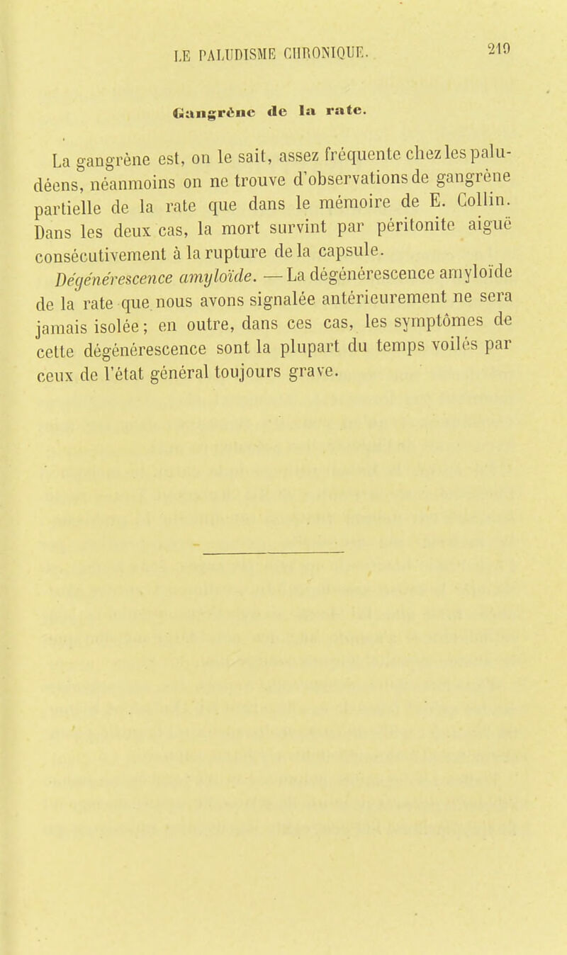 210 Gangrène de la rate. La gangrène est, on le sait, assez fréquente chez les palu- déens, néanmoins on ne trouve d'observations de gangrène partielle de la rate que dans le mémoire de E. Collin. Dans les deux cas, la mort survint par péritonite aiguë consécutivement à la rupture delà capsule. Dégénérescence amyloïde. — La dégénérescence arnyloïde de la rate que nous avons signalée antérieurement ne sera jamais isolée; en outre, dans ces cas, les symptômes de cette dégénérescence sont la plupart du temps voilés par ceux de l'état général toujours grave.