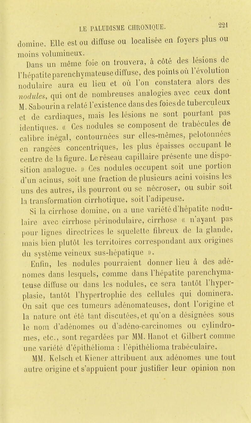 domine. Elle est ou diffuse ou localisée en foyers plus ou moins volumineux. Dans un même foie on trouvera, à côté des lésions de l'hépatiteparenchymateuse diffuse, des points où l'évolution nodulaire aura eu lieu et où l'on constatera alors des nodules, qui ont de nombreuses analogies avec ceux dont M. Sabourin a relaté l'existence dans des foies de tuberculeux et de cardiaques, mais les lésions ne sont pourtant pas identiques. « Ces nodules se composent de trabécules de calibre inégal, contournées sur elles-mêmes, pelotonnées en rangées concentriques, les plus épaisses occupant le centre de la figure. Le réseau capillaire présente une dispo- sition analogue. » Ces nodules occupent soit une portion d'un acinus, soit une fraction de plusieurs acini voisins les uns des autres, ils pourront ou se nécroser, ou subir soit la transformation cirrhotique, soit l'adipeuse. Si la cirrhose domine, on a une variété d'hépatite nodu- laire avec cirrhose périnodulaire, cirrhose « n'ayant pas pour lignes directrices le squelette fibreux de la glande, mais bien plutôt les territoires correspondant aux origines du système veineux sus-hépatique ». Enfin, les nodules pourraient donner lieu à des adé- nomes dans lesquels, comme dans l'hépatite parenchyma- teuse diffuse ou dans les nodules, ce sera tantôt l'hyper- plasie, tantôt l'hypertrophie des cellules qui dominera. On sait que ces tumeurs adénomatcuses, dont l'origine et la nature ont été tant discutées, et qu'on a désignées sous le nom d'adénomes ou d'adéno-carcinomes ou cylindro- mes, etc., sont regardées par MM. llanot et Gilbert comme une variété d'épithélioma : l'épithélioma trabéculaire. MM. Kelsch et Kiener attribuent aux adénomes une tout autre origine et s'appuient pour justifier leur opinion non
