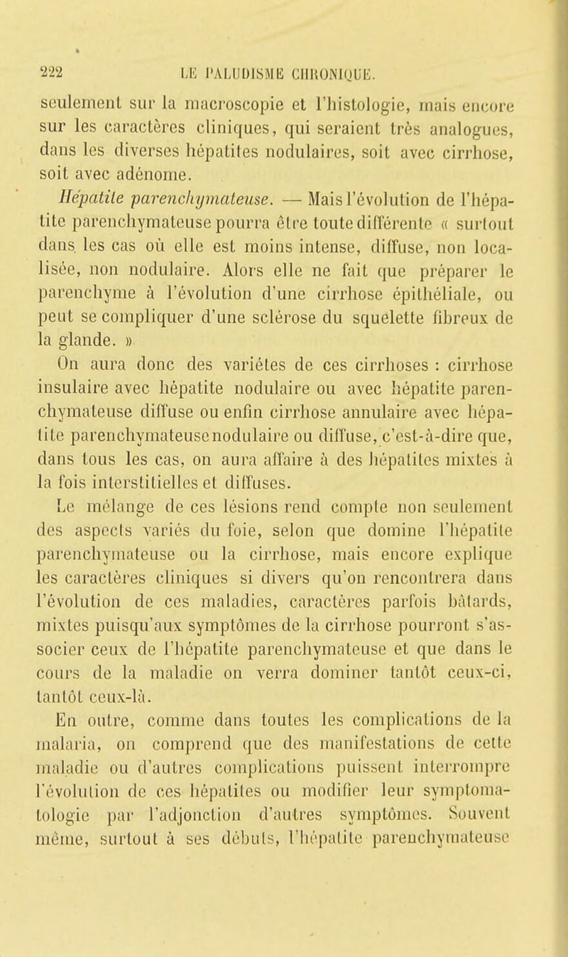 seulement sur la macroscopie et l'histologie, niais encore sur les caractères cliniques, qui seraient très analogues, dans les diverses hépatites nodulaires, soit avec cirrhose, soit avec adénome. Hépatite parenchymateuse. — Mais l'évolution de l'hépa- tite parenchymateuse pourra être toute différente « surtout clans, les cas où elle est moins intense, diffuse, non loca- lisée, non modulaire. Alors elle ne fait que préparer le parenchyme à l'évolution d'une cirrhose épithéliale, ou peut se compliquer d'une sclérose du squelette fibreux de la glande. » On aura donc des variétés de ces cirrhoses : cirrhose insulaire avec hépatite nodulaire ou avec hépatite paren- chymateuse diffuse ou enfin cirrhose annulaire avec hépa- tite parenchymateuse nodulaire ou diffuse, c'est-à-dire que, dans tous les cas, on aura affaire à des hépatites mixtes à la fois interstitielles et diffuses. Le mélange de ces lésions rend compte non seulement des aspects variés du foie, selon que domine l'hépatite parenchymateuse ou la cirrhose, mais encore explique les caractères cliniques si divers qu'on rencontrera clans l'évolution de ces maladies, caractères parfois bâtards, mixtes puisqu'aux symptômes de la cirrhose pourront s'as- socier ceux de l'hépatite parenchymateuse et que dans le cours de la maladie on verra dominer tantôt ceux-ci, tantôt ceux-là. En outre, comme dans toutes les complications de la malaria, on comprend que des manifestations de celle maladie ou d'autres complications puissent interrompre l'évolution de ces hépatites ou modifier leur symptoma- tologie par l'adjonction d'autres symptômes. Souvent même, surtout à ses débuts, l'hépatite parenchymateuse
