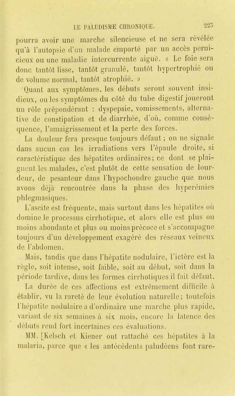 pourra avoir une marche silencieuse et ne sera révélée qu'à l'autopsie d'un malade emporté par un accès perni- cieux ou une maladie intercurrente aiguë. « Le foie sera donc tantôt lisse, tantôt granulé, tantôt hypertrophié ou de volume normal, tantôt atrophié. » Quant aux symptômes, les déhuts seront souvent insi- dieux, ouïes symptômes du côté du tube digestif joueront un rôle prépondérant : dyspepsie, vomissements, alterna- tive de constipation et de diarrhée, d'où, comme consé- quence, l'amaigrissement et la perte des forces. La douleur fera presque toujours défaut ; on ne signale dans aucun cas les irradiations vers l'épaule droite, si caractéristique des hépatites ordinaires; ce dont se plai- gnent les malades, c'est plutôt de cette sensation de lour- deur, de pesanteur dans l'hypochondre gauche que nous avons déjà rencontrée clans la phase des hyperémies phlegmasiques. L'ascite est fréquente, mais surtout dans les hépatites où domine le processus cirrhotique, et alors elle est plus ou moins abondante et plus ou moins précoce et s'accompagne toujours d'un développement exagéré des réseaux veineux de l'abdomen. Mais, tandis que dans l'hépatite nodulaire, l'ictère est la règle, soit intense, soit faible, soit au début, soit dans la période tardive, dans les formes cirrhotiques il fait défaut. La durée de ces affections est extrêmement difficile à établir, vu la rareté de leur évolution naturelle; toutefois l'hépatite nodulaire a d'ordinaire une marche plus rapide, variant de six semaines à six mois, encore la latence des débuts rend fort incertaines ces évaluations. MM. [Kelsch et Kiener oui rattaché ces hépatites à la malaria, parce que « les antécédents paludéens font rare-
