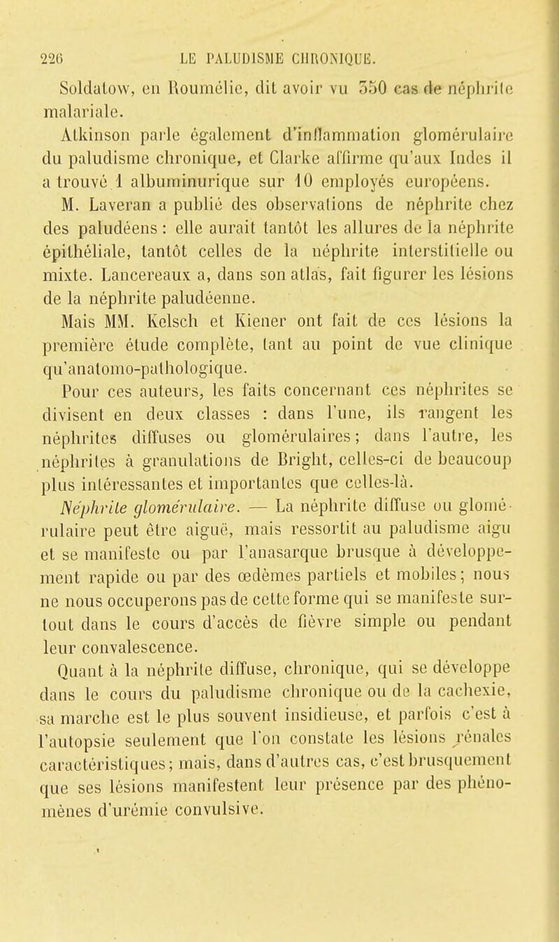 Soldatow, en Roumélie, dit avoir vu 550 cas àe néphrite malariale. Atkinson parle également d'inflammation glomérulaire du paludisme chronique, et Clarke affirme qu'aux Indes il a trouvé. 1 albuminuriquc sur 10 employés européens. M. Laveran a publié des observations de néphrite chez des paludéens : elle aurait tantôt les allures de ia néphrite épithéliale, tantôt celles de la néphrite interstitielle ou mixte. Lancereaux a, dans son atlas, fait figurer les lésions de la néphrite paludéenne. Mais MM. Kelsch et Kiener ont fait de ces lésions la première élude complète, tant au point de vue clinique qu'anatomo-pathologique. Pour ces auteurs, les faits concernant ces néphrites se divisent en deux classes : dans l'une, ils rangent les néphrites diffuses ou glomérulaires ; dans l'autre, les néphrites à granulations de Bright, celles-ci de beaucoup plus intéressantes et importantes que celles-là. Néphrite glomérulaire. — La néphrite diffuse ou glomé rulaire peut être aiguë, mais ressortit au paludisme aigu et se manifeste ou par l'anasarque brusque à développe- ment rapide ou par des œdèmes partiels et mobiles ; nous ne nous occuperons pas de cette forme qui se manifeste sur- tout dans le cours d'accès de fièvre simple ou pendant leur convalescence. Quant à la néphrite diffuse, chronique, qui se développe dans le cours du paludisme chronique ou de la cachexie, sa marche est le plus souvent insidieuse, et parfois c'est à l'autopsie seulement que l'on constate les lésions rénales caractéristiques; mais, dans d'autres cas, c'est brusquement que ses lésions manifestent leur présence par des phéno- mènes d'urémie convulsive.
