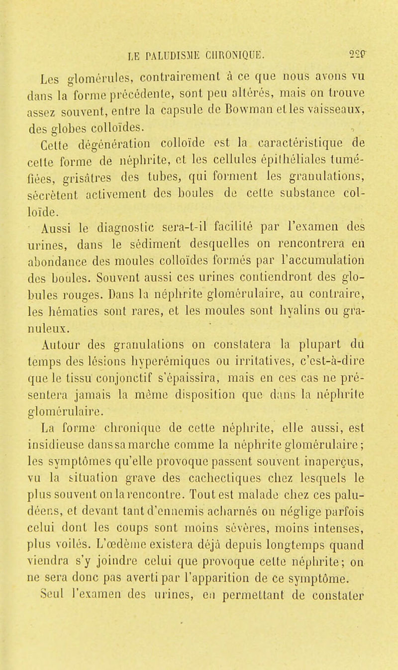 Les domérules, contrairement à ce que nous avons vu dans la forme précédente, sont peu altérés, mais on trouve assez souvent, entre la capsule de Bowman elles vaisseaux, des globes colloïdes. Celte dégénération colloïde est la caractéristique de celle forme de néphrite, et les cellules épilhéliales tumé- fiées, grisâtres des tubes, qui forment les granulations, sécrètent activement des boules de celle substance col- loïde. Aussi le diagnostic sera-t-il facilité par l'examen des urines, dans le sédiment desquelles on rencontrera en abondance des moules colloïdes formés par l'accumulation des boules. Souvent aussi ces urines contiendront des glo- bules rouges. Dans la néphrite glomérulaire, au contraire, les hématies sont rares, et les moules sont hyalins ou gra- nuleux. Autour des granulations on constatera la plupart du temps des lésions hyperémiqucs ou irritatives, c'est-à-dire que le tissu conjonctif s'épaissira, mais en ces cas ne pré- sentera jamais la même disposition que dans la néphrite glomérulaire. La forme chronique de cette néphrite, elle aussi, est insidieuse danssamarche comme la néphrite glomérulaire ; les symptômes qu'elle provoque passent souvent inaperçus, vu la situation grave des cachectiques chez lesquels le plus souvent onlarencontre. Tout est malade chez ces palu- déens, et devant tant d'ennemis acharnés on néglige parfois celui dont les coups sont moins sévères, moins intenses, plus voilés. L'œdème existera déjà depuis longtemps quand viendra s'y joindre celui que provoque celte néphrite; on ne sera donc pas averti par l'apparition de ce symptôme. Seul l'examen des urines, en permettant de constater