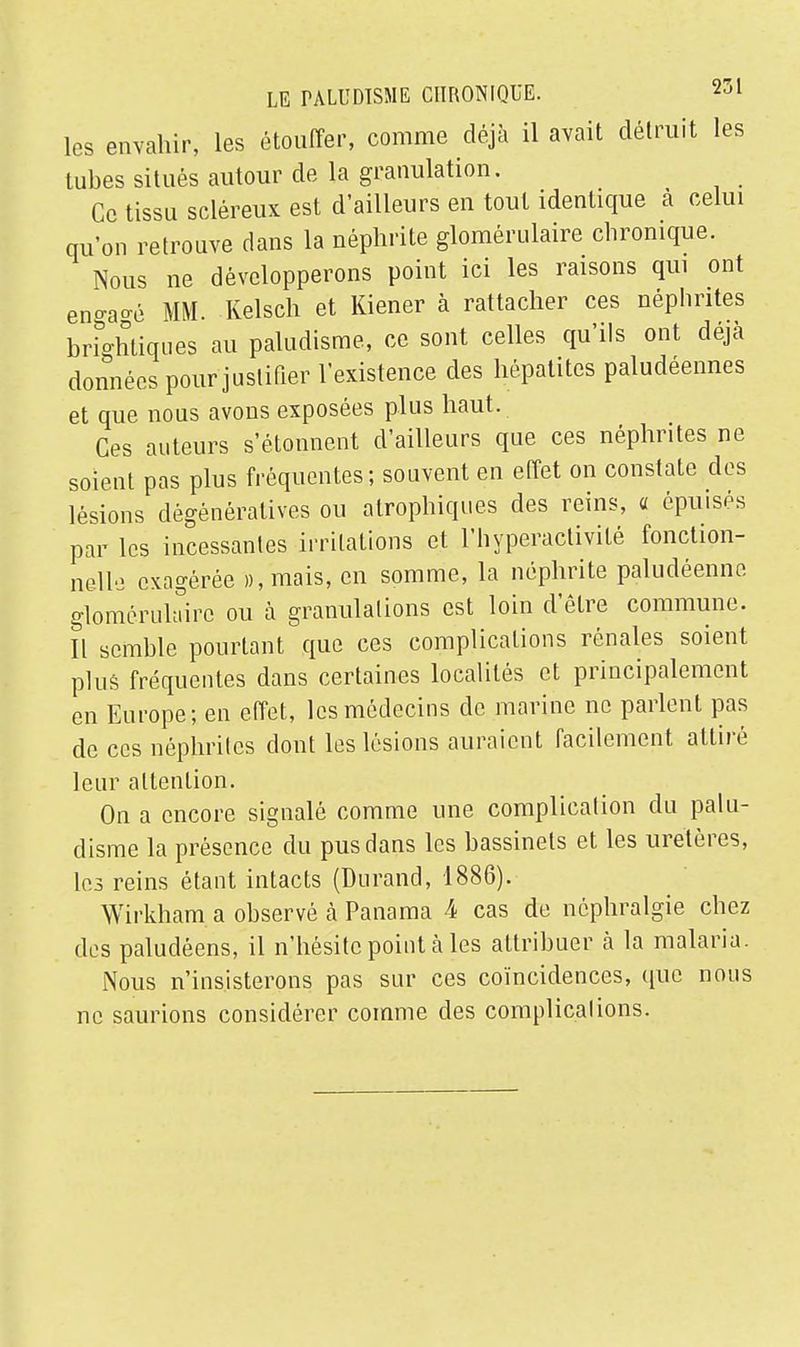 les envahir, les étouffer, comme déjà il avait détruit les tubes situés autour de la granulation. Ce tissu scléreux est d'ailleurs en tout identique à celui qu'on retrouve dans la néphrite glomérulaire chronique. Nous ne développerons point ici les raisons qui ont en°-a°-é MM. Kelsch et Kiener à rattacher ces néphrites brightiques au paludisme, ce sont celles qu'ils ont déjà données pour justifier l'existence des hépatites paludéennes et que nous avons exposées plus haut. Ces auteurs s'étonnent d'ailleurs que ces néphrites ne soient pas plus fréquentes; souvent en effet on constate des lésions dègénératives ou atrophiques des reins, a épuisés par les incessantes irritations et l'hyperactivité fonction- nelle exagérée »,mais, en somme, la néphrite paludéenne glomérulaire ou à granulations est loin d'être commune. Il semble pourtant que ces complications rénales soient plus fréquentes dans certaines localités et principalement en Europe; en effet, les médecins de marine ne parlent pas de ces néphrites dont les lésions auraient facilement attiré leur attention. On a encore signalé comme une complication du palu- disme la présence du pus dans les bassinets et les uretères, les reins étant intacts (Durand, 1886). Wirkham a observé à Panama 4 cas de nôphralgie chez des paludéens, il n'hésite point à les attribuer à la malaria. Nous n'insisterons pas sur ces coïncidences, que nous ne saurions considérer comme des complications.