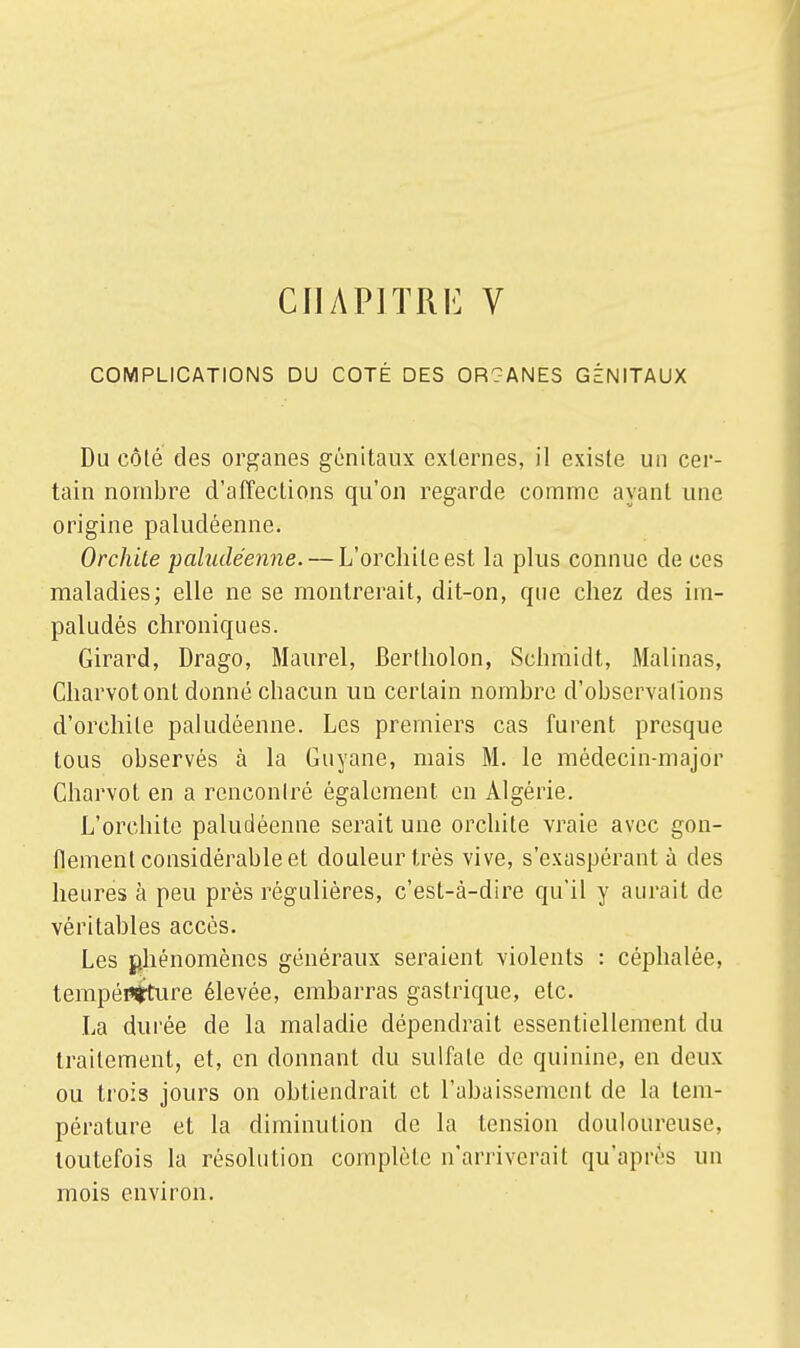 CHAPITRE V COMPLICATIONS DU COTÉ DES OR?ANES GÉNITAUX Du côté des organes génitaux externes, il existe un cer- tain nombre d'affections qu'on regarde comme ayant une origine paludéenne. Orchite paludéenne. — L'orchileest la plus connue de ces maladies; elle ne se montrerait, dit-on, que chez des im- paludés chroniques. Girard, Drago, Maurel, Bertholon, Schmidt, Malinas, Charvot ont donné chacun un certain nombre d'observations d'orchile paludéenne. Les premiers cas furent presque tous observés à la Guyane, mais M. le médecin-major Charvot en a rencontré également, en Algérie. L'orchite paludéenne serait une orchite vraie avec gon- flement considérable et douleur très vive, s'exaspérant à des heures à peu près régulières, c'est-à-dire qu'il y aurait de véritables accès. Les phénomènes généraux seraient violents : céphalée, tempértirture élevée, embarras gastrique, etc. La durée de la maladie dépendrait essentiellement du traitement, et, en donnant du sulfate de quinine, en deux ou trois jours on obtiendrait et l'abaissement de la tem- pérature et la diminution de la tension douloureuse, toutefois la résolution complète n'arriverait qu'après un mois environ.