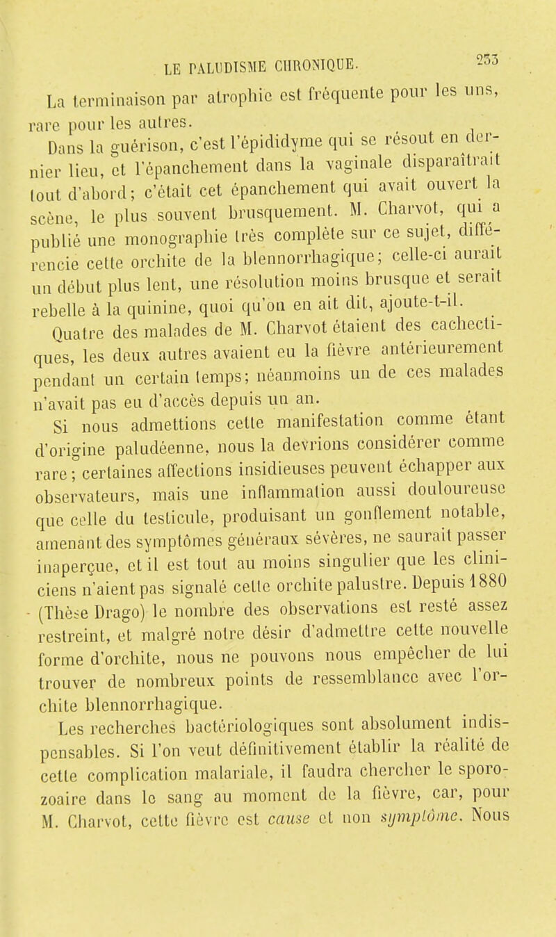 La terminaison par atrophie est fréquente pour les uns, rare pour les au 1res. Dans la guérison, c'est l'épididyme qui se résout en der- nier lieu, et 1 epanchement dans la vaginale disparaîtrait lout d'abord; c'était cet épanchement qui avait ouvert la scène, le plus souvent brusquement. M. Charvot, qui a publie une monographie très complète sur ce sujet, diffé- rencie cette orchite de la blennorrhagique; celle-ci aurait un début plus lent, une résolution moins brusque et serait rebelle à la quinine, quoi qu'on en ait dit, ajoute-t-il. Quatre des malades de M. Charvot étaient des cachecti- ques, les deux autres avaient eu la fièvre antérieurement pendant un certain temps; néanmoins un de ces malades n'avait pas eu d'accès depuis un an. Si nous admettions celle manifestation comme étant d'origine paludéenne, nous la devrions considérer comme rare ; certaines affections insidieuses peuvent échapper aux observateurs, mais une inflammation aussi douloureuse que celle du testicule, produisant un gonfiemcnt notable, amenant des symptômes généraux sévères, ne saurait passer inaperçue, et il est tout au moins singulier que les clini- ciens n'aient pas signalé cette orchite palustre. Depuis 1880 - (Thèse Drago) le nombre des observations est resté assez restreint, et malgré noire désir d'admettre celte nouvelle forme d'orchite, nous ne pouvons nous empêcher de lui trouver de nombreux points de ressemblance avec l'or- chite blennorrhagique. Les recherches bactériologiques sont absolument indis- pensables. Si l'on veut définitivement établir la réalité de cette complication malariale, il faudra chercher le sporo- zoaire dans le sang au moment de la fièvre, car, pour M. Charvot, cette fièvre est cause et non symptôme. Nous