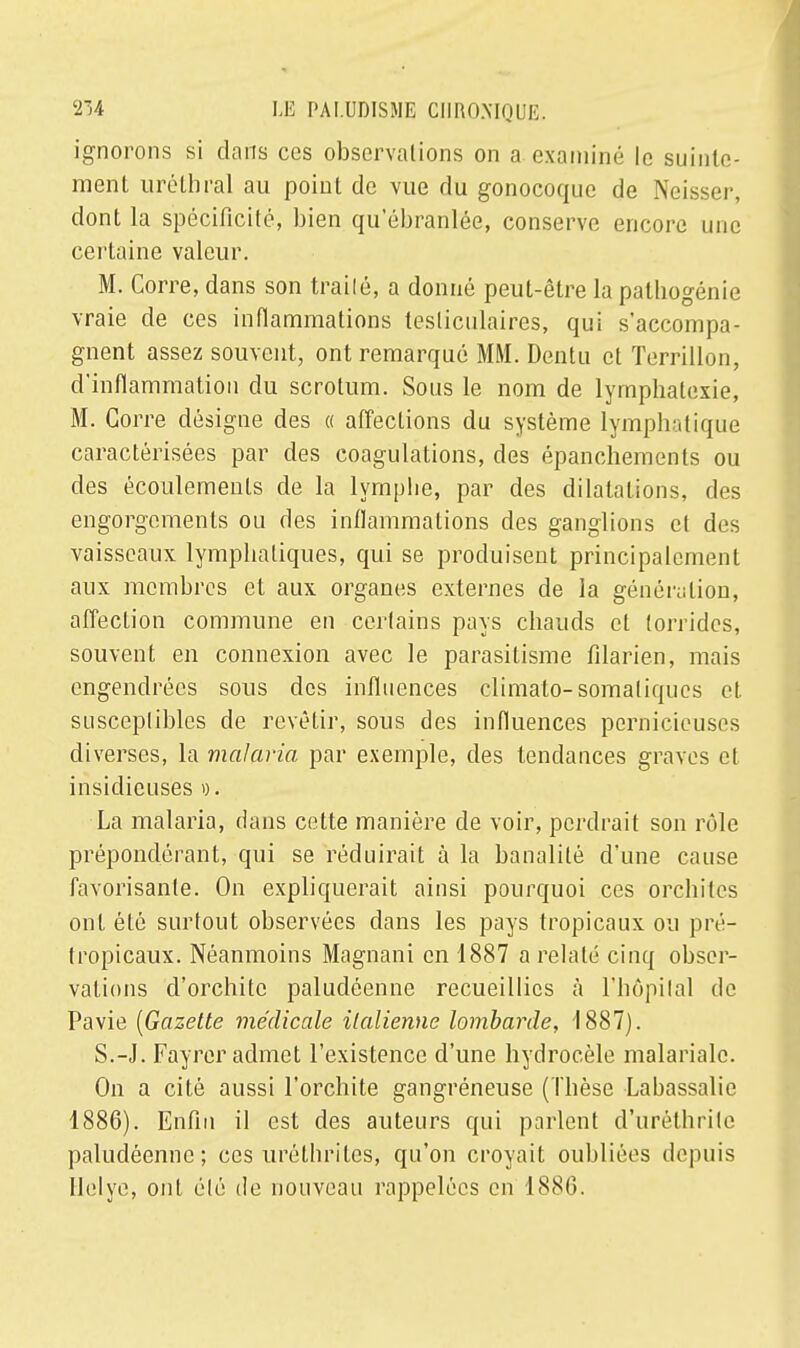 ignorons si clans ces observations on a examiné le suinte- ment urétbral au point de vue du gonocoque de Neisser, dont la spécificité, bien qu'ébranlée, conserve encore une certaine valeur. M. Corre, dans son traité, a donné peut-être la pathogénie vraie de ces inflammations tesliculaires, qui s'accompa- gnent assez souvent, ont remarqué MM. Dentu et Terrillon, d'inflammation du scrotum. Sous le nom de lympbalexie, M. Corre désigne des « affections du système lymphatique caractérisées par des coagulations, des épancbements ou des écoulements de la lymphe, par des dilatations, des engorgements ou des inflammations des ganglions et des vaisseaux lymphatiques, qui se produisent principalement aux membres et aux organes externes de la génération, affection commune en certains pays chauds et torrides, souvent en connexion avec le parasitisme filarien, mais engendrées sous des influences climato-somaliques et. susceptibles de revêtir, sous des influences pernicieuses diverses, la malaria par exemple, des tendances graves et insidieuses ». La malaria, dans cette manière de voir, perdrait son rôle prépondérant, qui se réduirait à la banalité d'une cause favorisante. On expliquerait ainsi pourquoi ces orchites ont été surtout observées dans les pays tropicaux ou pré- tropicaux. Néanmoins Magnani en 1887 a relaté cinq obser- vations d'orchite paludéenne recueillies à l'hôpital de Pavie (Gazette médicale italienne lombarde, 1887). S.-J. Fayrer admet l'existence d'une hydrocèle malariale. On a cité aussi l'orchite gangréneuse (Thèse Labassalie 1886). Enfin il est des auteurs qui parlent d'uréthrile paludéenne; ces uréthrites, qu'on croyait oubliées depuis Ilelye, ont été de nouveau rappelées en 188(3.