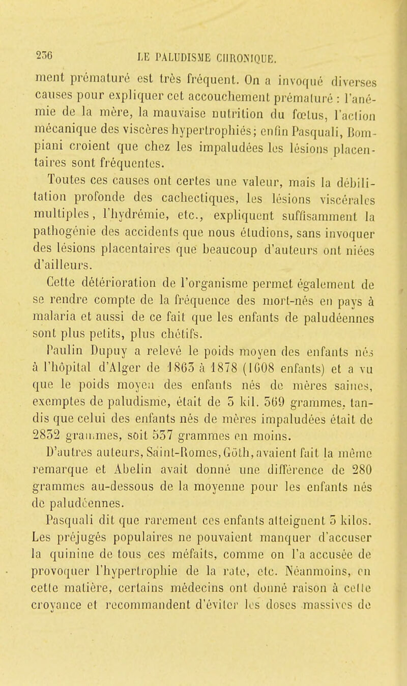 ment prématuré est très fréquent. On a invoqué diverses causes pour expliquer cet accouchement prémaluré : l'ané- mie de la mère, la mauvaise nutrition du fœtus, l'aclion mécanique des viscères hypertrophiés; enfin Pasquali, Bom- piani croient que chez les impaludées les lésions placen- taires sont fréquentes. Toutes ces causes ont certes une valeur, mais la débili- talion profonde des cachectiques, les lésions viscérales multiples, l'hydrémie, etc., expliquent suffisamment la pathogénie des accidents que nous éludions, sans invoquer des lésions placentaires que beaucoup d'auteurs ont niées d'ailleurs. Cette détérioration de l'organisme permet également de se rendre compte de la fréquence des mort-nés en pays à malaria et aussi de ce fait que les enfants de paludéennes sont plus petits, plus chetifs. Paulin Dupuy a relevé le poids moyen des enfants nés à l'hôpital d'Alger de J 863 à 1878 (IG08 enfants) et a vu que le poids moyen des enfants nés de mères saines, exemptes de paludisme, était de 5 kil. 5(59 grammes, tan- dis que celui des enfants nés de mères impaludées était de 2852 grammes, soit 557 grammes en moins. D'autres auteurs, Sâint-Romes,Goth,avaientfait la même remarque et Abelin avait donné une différence de 280 grammes au-dessous de la moyenne pour les enfants nés de paludéennes. Pasquali dit que rarement ces enfants atteignent 5 kilos. Les préjugés populaires ne pouvaient manquer d'accuser la quinine de tous ces méfaits, comme on l'a accusée de provoquer l'hypertrophie de la rate, etc. Néanmoins, on cette matière, certains médecins ont donné raison à celle croyance et recommandent d'éviter les doses massives de