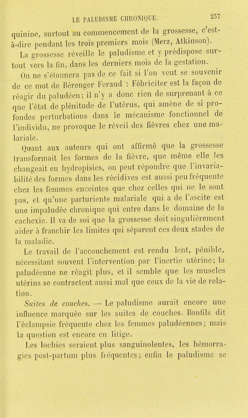 quinine, surtout au commencement de la grossesse, c'est- à-dire pendant les trois premiers mois (Merz, Atkinson). La grossesse réveille le paludisme et y prédispose sur- tout vers la fin, dans les derniers mois de l'a gestation. On ne s'étonnera pas de ce fait si l'on veut se souvenir de ce mot de Bérenger Fcraud : Fébriciter est la façon de réagir du paludéen; il n'y a donc rien de surprenant à ce que° l'état de plénitude de l'utérus, qui amène de si pro- fondes perturbations dans le mécanisme fonctionnel de l'individu, ne provoque le réveil des fièvres chez une ma- lariale. Quant aux auteurs qui ont affirmé que la grossesse transformait les formes de la fièvre, que même elle les changeait en hydropisies, on peut répondre que l'invaria- bilité des formes dans les récidives est aussi peu fréquente chez les femmes enceintes que chez celles qui ne le sont pas, et qu'une parluriente malariale qui a de l'ascite est une impaludée chronique qui entre dans le domaine de la cachexie. Il va de soi que la grossesse doit singulièrement aider à franchir les limites qui séparent ces deux stades de la maladie. Le travail de l'accouchement est rendu lent, pénible, nécessitant souvent l'intervention par l'inertie utérine; la paludéenne ne réagit plus, et il semble que les muscles utérins se contractent aussi mal que ceux de la vie de rela- tion. Suites de couches. — Le paludisme aurait encore une influence marquée sur les suites de couches. Bonfils dit l'éclampsie fréquente chez les femmes paludéennes ; mais la question est encore en litige. Les lochies seraient plus sanguinolentes, les hémorra- gies post-part uni plus fréquentes; enfin le paludisme se