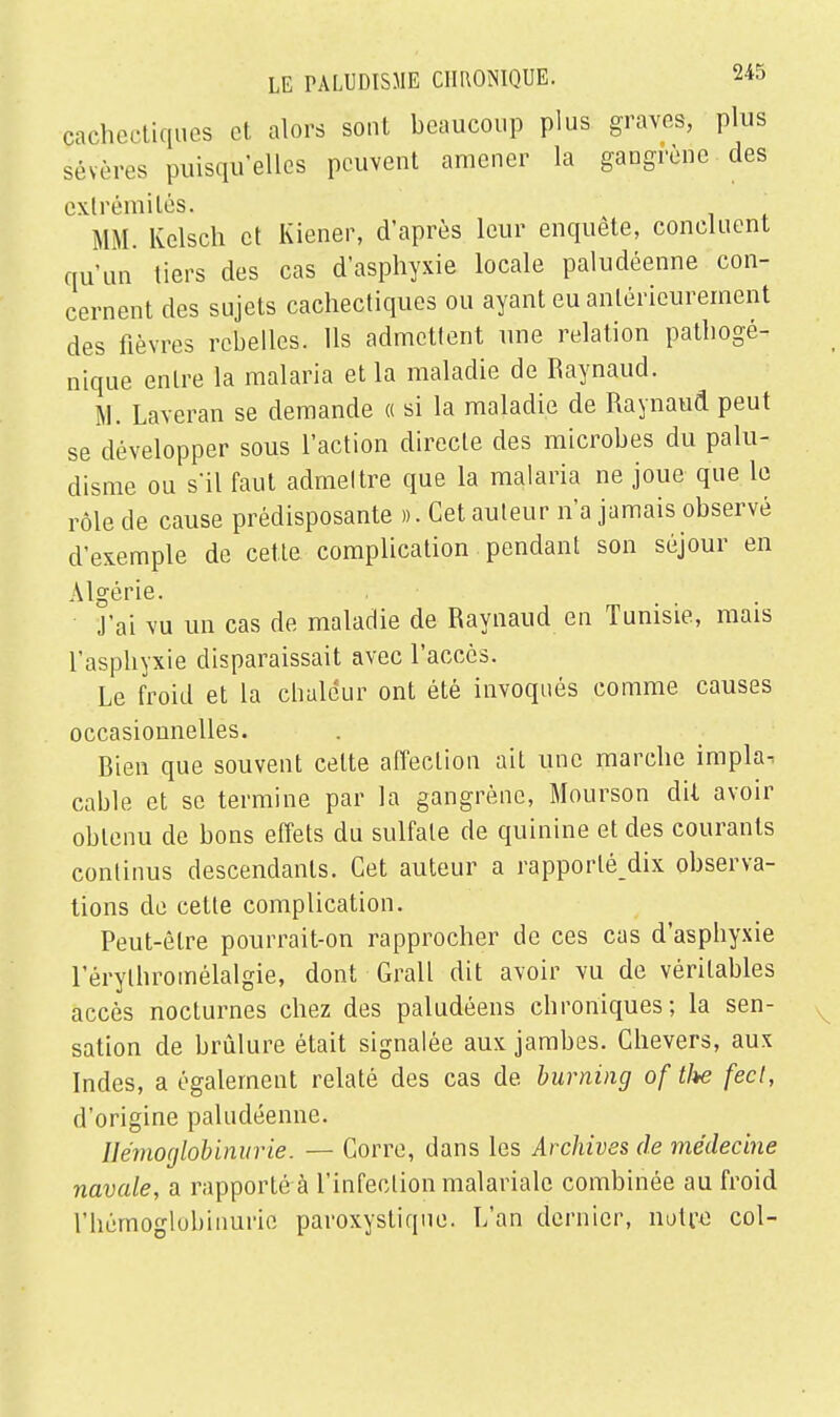 cachectiques et alors sont beaucoup plus graves, plus sévères puisqu'elles peuvent amener la gangrène des extrémités. MM. Kelsch et Kiener, d'après leur enquête, concluent qu'un tiers des cas d'asphyxie locale paludéenne con- cernent des sujets cachectiques ou ayant eu antérieurement des fièvres rebelles. Ils admettent une relation pathogé- nique entre la malaria et la maladie de Raynaud. M. Laveran se demande « si la maladie de Raynaud peut se développer sous l'action directe des microbes du palu- disme ou s'il faut admeltre que la malaria ne joue que le rôle de cause prédisposante ». Cet auteur n'a jamais observé d'exemple de cette complication pendant son séjour en Algérie. J'ai vu un cas de maladie de Raynaud en Tunisie, mais l'asphyxie disparaissait avec l'accès. Le froid et la chaleur ont été invoqués comme causes occasionnelles. Bien que souvent celte affection ait une marche impla. cable et se termine par la gangrène, Mourson dit avoir obtenu de bons effets du sulfate de quinine et des courants continus descendants. Cet auteur a rapporlé dix observa- tions de cette complication. Peut-être pourrait-on rapprocher de ces cas d'asphyxie l'érytliromélalgie, dont Grall dit avoir vu de véritables accès nocturnes chez des paludéens chroniques; la sen- sation de brûlure était signalée aux jambes. Chevers, aux Indes, a également relaté des cas de burning of tl*e fecl, d'origine paludéenne. Hémoglobinurie. — Corre, dans les Archives de médecine navale, a rapporté à l'infection malariale combinée au froid l'hémoglobinurie paroxystique. L'an dernier, notre col-