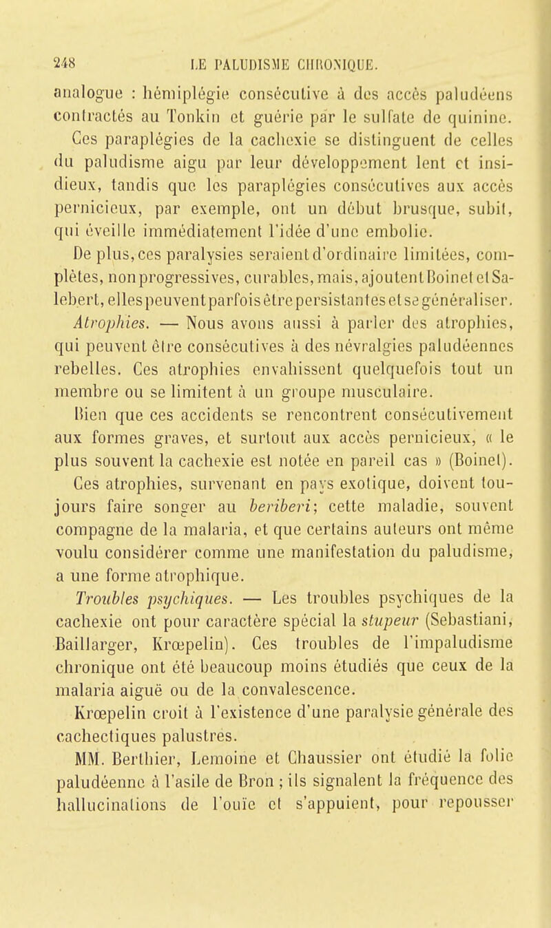 analogue : hémiplégie conséculive à des accès paludéens contractés au Tonkin et guérie par le sulfate de quinine. Ces paraplégies de la cachexie se distinguent de celles du paludisme aigu par leur développement lent et insi- dieux, tandis que les paraplégies consécutives aux accès pernicieux, par exemple, ont un début brusque, subit, qui éveille immédiatement l'idée d'une embolie. De plus, ces paralysies seraient d'or dinaire limitées, com- plètes, non progressives, curables, mais, ajoutent Boinet et Sa- lebert, ellespeuvent parfois être persistantes et se généraliser. Atrophies. — Nous avons aussi à parler des atrophies, qui peuvent être consécutives à des névralgies paludéennes rebelles. Ces atrophies envahissent quelquefois tout un membre ou se limitent à un groupe musculaire. Bien que ces accidents se rencontrent consécutivement aux formes graves, et surtout aux accès pernicieux, « le plus souvent la cachexie est notée en pareil cas » (Boinet). Ces atrophies, survenant en pays exotique, doivent tou- jours faire songer au béribéri; cette maladie, souvent compagne de la malaria, et que certains auteurs ont même voulu considérer comme une manifestation du paludisme, a une forme atrophique. Troubles psychiques. — Les troubles psychiques de la cachexie ont pour caractère spécial la stupeur (Sebastiani, Baillarger, Krœpelin). Ces troubles de l'impaludisme chronique ont été beaucoup moins étudiés que ceux de la malaria aiguë ou de la convalescence. Krœpelin croit à l'existence d'une paralysie générale des cachectiques palustres. MM. Berlhier, Lemoine et Chaussier ont étudié la folie paludéenne à l'asile de Bron ; ils signalent la fréquence des hallucinations de l'ouïe et s'appuient, pour repousser