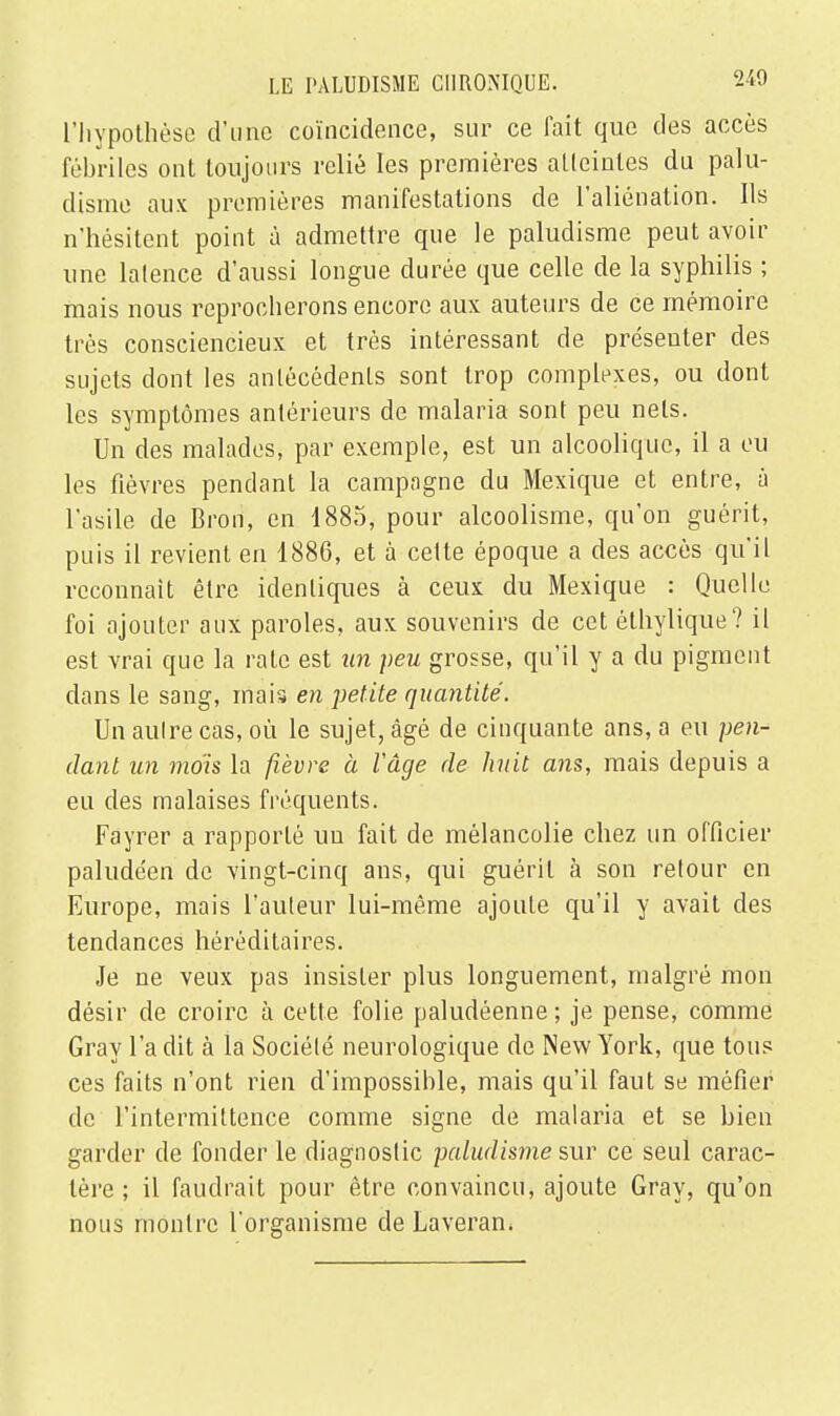 L'hypothèse d'une coïncidence, sur ce fait que des accès fébriles ont toujours relié les premières atteintes du palu- disme aux premières manifestations de l'aliénation. Ils n'hésitent point à admettre que le paludisme peut avoir une latence d'aussi longue durée que celle de la syphilis ; mais nous reprocherons encore aux auteurs de ce mémoire très consciencieux et très intéressant de présenter des sujets dont les antécédents sont trop complexes, ou dont les symptômes antérieurs de malaria sont peu nets. Un des malades, par exemple, est un alcoolique, il a eu les fièvres pendant la campagne du Mexique et entre, à l'asile de Bron, en 1885, pour alcoolisme, qu'on guérit, puis il revient en 1886, et à cette époque a des accès qu'il reconnaît être identiques à ceux du Mexique : Quelle foi ajouter aux paroles, aux souvenirs de cet élhylique? il est vrai que la rate est un peu grosse, qu'il y a du pigment dans le sang, mais en petite quantité. Un aulre cas, où le sujet, âgé de cinquante ans, a eu pen- dant un mois la fièvre à l'âge de huit ans, mais depuis a eu des malaises fréquents. Fayrer a rapporté un fait de mélancolie chez un officier paludéen de vingt-cinq ans, qui guérit à son retour en Europe, mais l'auteur lui-même ajoute qu'il y avait des tendances héréditaires. Je ne veux pas insister plus longuement, malgré mon désir de croire à cette folie paludéenne; je pense, comme Gray l'a dit à la Société neurologique de New York, que tous ces faits n'ont rien d'impossible, mais qu'il faut se méfier de l'intermittence comme signe de malaria et se bien garder de fonder le diagnostic paludisme sur ce seul carac- tère ; il faudrait pour être convaincu, ajoute Gray, qu'on nous montre l'organisme de Laveram