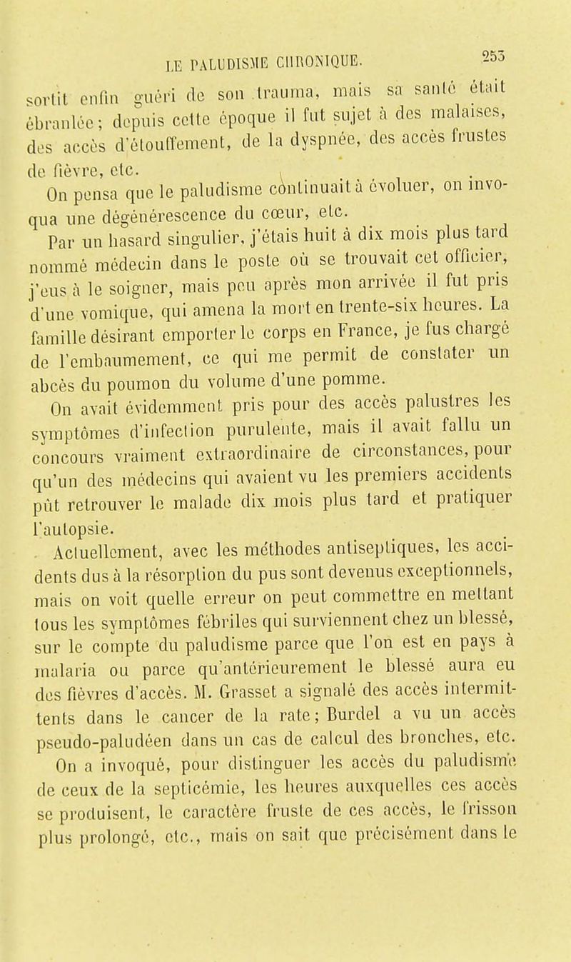 sortit enfin guéri do son Irauma, mais sa santé était ébranlée; depuis cette époque il fut sujet à des malaises, des accès djétouffement, de la dyspnée, des accès frustes de fièvre, etc. , On pensa que le paludisme continuait à évoluer, on invo- qua une dégénérescence du cœur, etc. Par un hasard singulier, j'étais huit à dix mois plus tard nommé médecin dans le poste où se trouvait cet officier, j'eus à le soigner, mais peu après mon arrivée il fut pris d'une vomique, qui amena la mort en trente-six heures. La famille désirant emporter le corps en France, je fus chargé de l'embaumement, ce qui me permit de constater un abcès du poumon du volume d'une pomme. On avait évidemment pris pour des accès palustres les symptômes d'infection purulente, mais il avait fallu un concours vraiment extraordinaire de circonstances, pour qu'un des médecins qui avaient vu les premiers accidents pût retrouver le malade dix mois plus tard et pratiquer l'autopsie. Actuellement, avec les méthodes antiseptiques, les acci- dents dus à la résorption du pus sont devenus exceptionnels, mais on voit quelle erreur on peut commettre en mettant tous les symptômes fébriles qui surviennent chez un blessé, sur le compte du paludisme parce que l'on est en pays à malaria ou parce qu'antérieurement le blessé aura eu des fièvres d'accès. M. Grasset a signalé des accès intermit- tents dans le cancer de la rate; Burdel a vu un accès pseudo-paludéen dans un cas de calcul des bronches, etc. On a invoqué, pour distinguer les accès du paludisme de ceux de la septicémie, les heures auxquelles ces accès se produisent, le caractère fruste de ces accès, le frisson plus prolongé, etc., mais on sait que précisément dans le