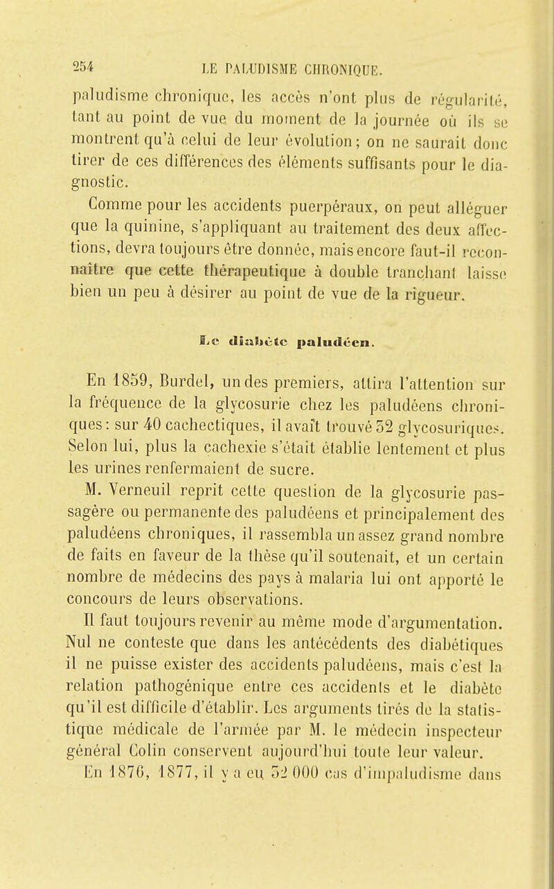 paludisme chronique, les accès n'ont plus de régularité, tant au point de vue du moment de la journée où ils se montrent qu'à celui de leur évolution; on ne saurait donc tirer de ces différences des éléments suffisants pour le dia- gnostic. Comme pour les accidents puerpéraux, on peut alléguer que la quinine, s'appliquant au traitement des deux affec- tions, devra toujours être donnée, mais encore faut-il recon- naître que cette thérapeutique à double tranchant laisse bien un peu à désirer au point de vue de la rigueur. Le diabète paludéen. En 1859, Burdel, un des premiers, attira l'attention sur la fréquence de la glycosurie chez les paludéens chroni- ques : sur 40 cachectiques, il avait trouvé 52 glycosuriques. Selon lui, plus la cachexie s'était établie lentement et plus les urines renfermaient de sucre. M. Yerneuil reprit cette question de la glycosurie pas- sagère ou permanente des paludéens et principalement des paludéens chroniques, il rassembla un assez grand nombre de faits en faveur de la thèse qu'il soutenait, et un certain nombre de médecins des pays à malaria lui ont apporté le concours de leurs observations. Il faut toujours revenir au même mode d'argumentation. Nul ne conteste que dans les antécédents des diabétiques il ne puisse exister des accidents paludéens, mais c'est la relation palhogénique entre ces accidents et le diabète qu'il est difficile d'établir. Les arguments tirés de la statis- tique médicale de l'armée par M. le médecin inspecteur général Colin conservent aujourd'hui toute leur valeur. En 1876, 1877, il y a en 52 000 cas d'irnpaludisme dans