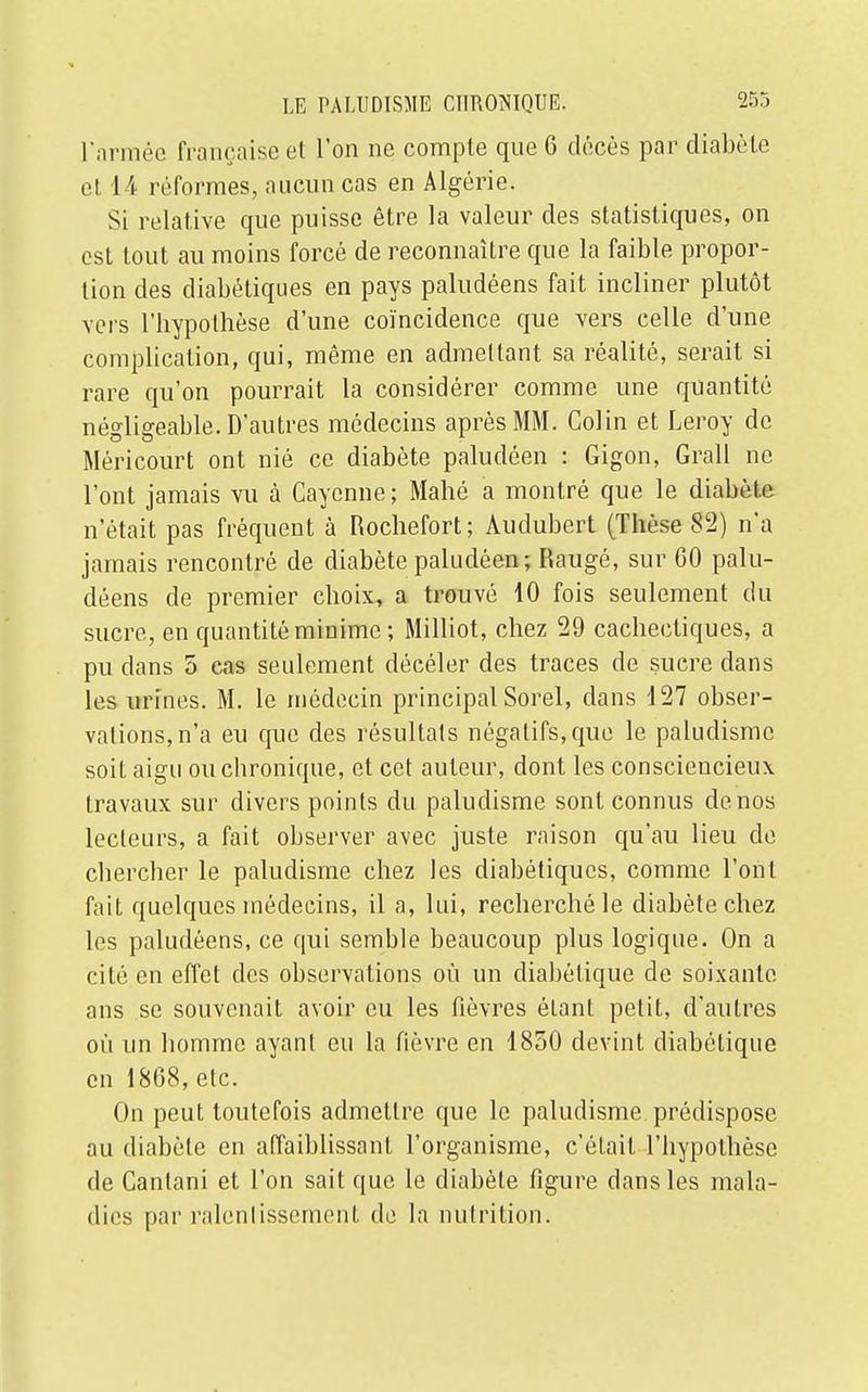 l'armée française et l'on ne compte que 6 décès par diabète et 14 réformes, aucun cas en Algérie. Si relative que puisse être la valeur des statistiques, on est tout au moins forcé de reconnaître que la faible propor- tion des diabétiques en pays paludéens fait incliner plutôt vers l'hypothèse d'une coïncidence que vers celle d'une complication, qui, même en admettant sa réalité, serait si rare qu'on pourrait la considérer comme une quantité négligeable. D'autres médecins après MM. Colin et Leroy de Méricourt ont nié ce diabète paludéen : Gigon, Grall ne l'ont jamais vu à Cayenne; Mahé a montré que le diabète n'était pas fréquent à Rochefort; Audubcrt (Thèse 82) n'a jamais rencontré de diabète paludéen; Raugé, sur 60 palu- déens de premier choix, a trouvé 10 fois seulement du sucre, en quantité minime ; Milliot, chez 29 cachectiques, a pu dans 5 cas seulement décéler des traces de sucre dans les urines. M. le médecin principal Sorel, dans 127 obser- vations, n'a eu que des résultats négatifs, que le paludisme soit aigu ou chronique, et cet auteur, dont les consciencieux travaux sur divers points du paludisme sont connus de nos lecteurs, a fait observer avec juste raison qu'au lieu de chercher le paludisme chez les diabétiques, comme l'ont fait quelques médecins, il a, lui, recherché le diabète chez les paludéens, ce qui semble beaucoup plus logique. On a cité en effet des observations où un diabétique de soixante ans se souvenait avoir eu les fièvres étant petit, d'autres où un homme ayant eu la fièvre en 1850 devint diabétique en 1808, etc. On peut toutefois admettre que le paludisme prédispose au diabète en affaiblissant l'organisme, c'était l'hypothèse de Cantani et l'on sait que le diabète figure dans les mala- dies par ralentissement de la nutrition.