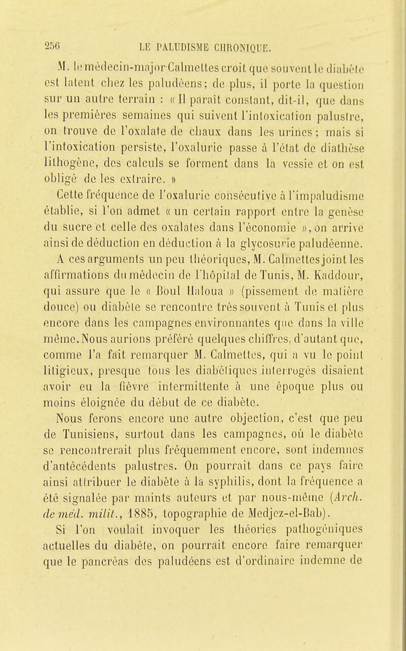 M. le miklecin-mojor Calmell.es croit que souvent le diabète est latent chez les paludéens; de plus, il porte la question sur un autre terrain : « 11 paraît constant, dit-il, que dans les premières semaines qui suivent l'intoxicaiion paluslre, on trouve de l'oxalate de chaux dans les urines ; mais si l'intoxication persiste, l'oxalurie passe à 1 état de diathèse lilhogène, des calculs se forment dans la vessie et on est obligé- de les extraire. » Cette fréquence de l'oxalurie consécutive à t'impaludisme établie, si l'on admet « un certain rapport entre la genèse du sucre et celle des oxalates dans l'économie »', on arrive ainsi de déduction en déduction à la glycosurie paludéenne. À cesarguments un peu théoriques, M. Calmettesjoint les affirmations du médecin de l'hôpital de Tunis, M. Kaddour, qui assure que le « Boul Ualoua » (pissement de matière douce) ou diabète se rencontre très souvent à Tunis et plus encore dans les campagnes environnantes que dans la ville même. Nous aurions préféré quelques chiffrcs; d'autant que, comme l'a fait remarquer M. Calmettes, qui a vu le point litigieux, presque tous les diaboliques interrogés disaient avoir eu la fièvre intermittente à une époque plus ou moins éloignée du début de ce diabète. Nous ferons encore une autre objection, c'est que peu de Tunisiens, surtout dans les campagnes, où le diabète se rencontrerait plus fréquemment encore, sont indemnes d'antécédents palustres. On pourrait dans ce pays faire ainsi attribuer le diabète à la syphilis, dont la fréquence a été signalée par maints auteurs et par nous-inôme (Ârch. demëd. milit., 1885, topographie de Medjcz-el-Bab). Si l'on voulait invoquer les théories pathogéniques actuelles du diabète, on pourrait encore faire remarquer que le pancréas des paludéens est d'ordinaire indemne de