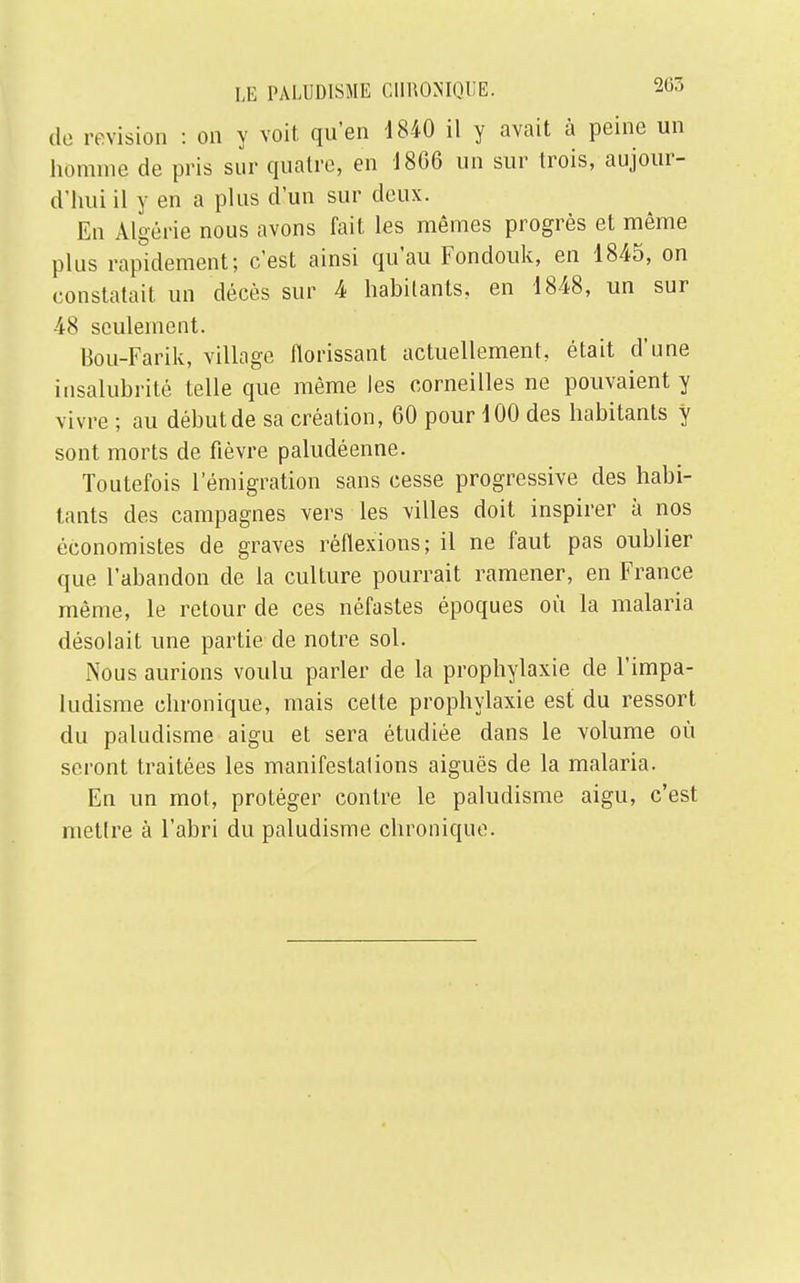 de revision : on y voit qu'en 1840 il y avait à peine un homme de pris sur quatre, en 18(36 un sur trois, aujour- d'hui il y en a plus d'un sur deux. En Algérie nous avons fait les mêmes progrès et même plus rapidement; c'est ainsi qu'au Fondouk, en 1845, on constatait un décès sur 4 habitants, en 1848, un sur 48 seulement. Bou-Farik, village florissant actuellement, était d'une insalubrité telle que même les corneilles ne pouvaient y vivre ; au début de sa création, 60 pour 100 des habitants y sont morts de fièvre paludéenne. Toutefois l'émigration sans cesse progressive des habi- tants des campagnes vers les villes doit inspirer à nos économistes de graves réflexions; il ne faut pas oublier que l'abandon de la culture pourrait ramener, en France même, le retour de ces néfastes époques où la malaria désolait une partie de notre sol. Nous aurions voulu parler de la prophylaxie de l'impa- ludisme chronique, mais cette prophylaxie est du ressort du paludisme aigu et sera étudiée dans le volume où seront traitées les manifestations aiguës de la malaria. En un mol, protéger contre le paludisme aigu, c'est mettre à l'abri du paludisme chronique.