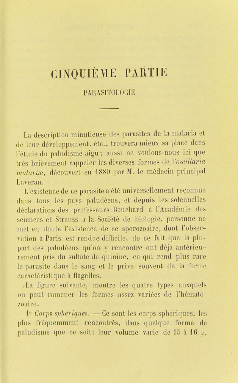 CINQUIÈME PARTIE PARASITOLOGIE La description minutieuse des parasites de la malaria et de leur développement, etc., trouvera mieux sa place dans l'étude du paludisme aigu; aussi ne voulons-nous ici que très brièvement rappeler les diverses formes de Yoscillaria malarise, découvert en 1880 par M. le médecin principal Laveran. L'existence de ce parasite a été universellement reconnue dans tous les pays paludéens, et depuis les solennelles déclarations des professeurs Bouchard à l'Académie des sciences et Strauss à la Société de biologie, personne ne met en doute l'existence de ce sporozoaire, dont l'obser- vation à Paris est rendue difficile, de ce fait que la plu- part des paludéens qu'on y rencontre ont déjà antérieu- rement pris du sulfate de quinine, ce qui rend plus rare le parasite dans le sang et le prive souvent de la forme caractéristique à flagelles. .La figure suivante, montre les quatre types auxquels on peut ramener les formes assez variées de l'hémato- zoaire. 1° Corps sphériques. — Ce sont les corps sphériques, les plus fréquemment rencontrés, dans quelque forme de